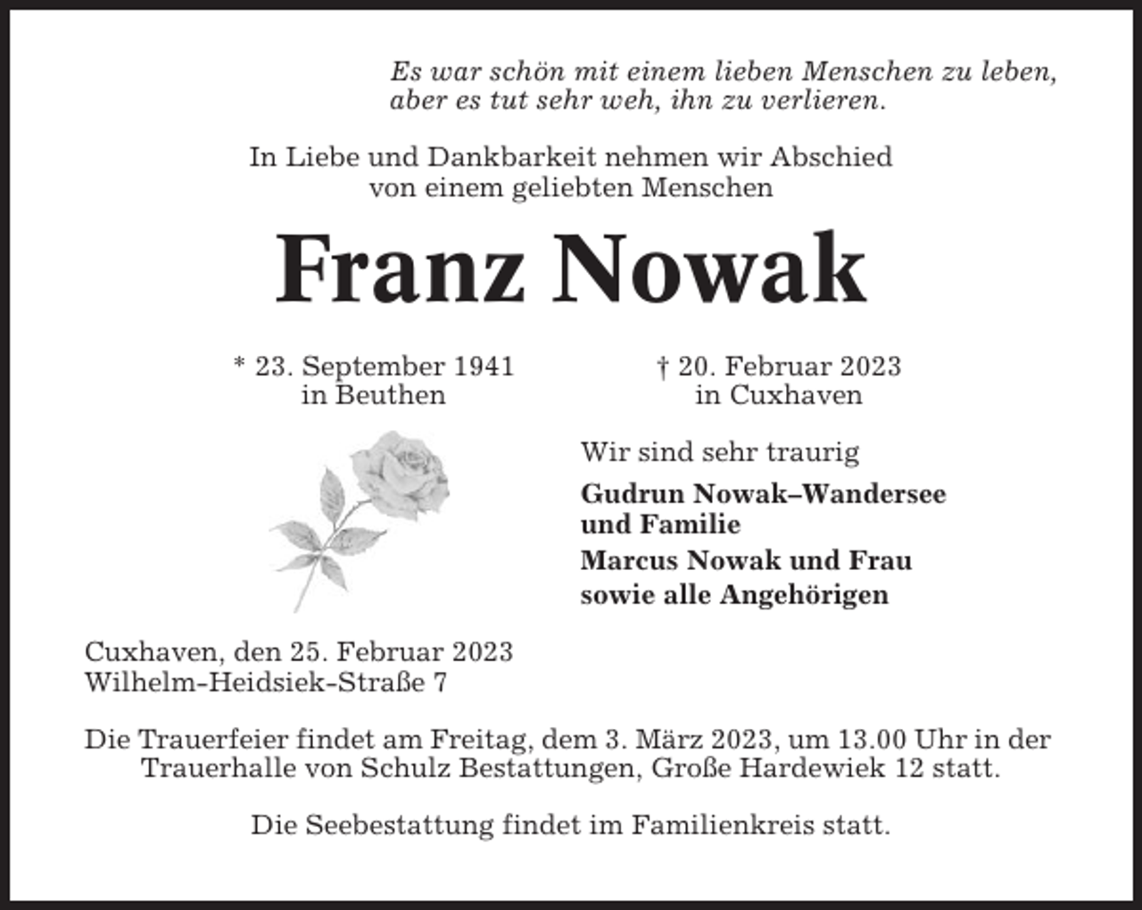 <p>Es war schön mit einem lieben Menschen zu leben,<br />aber es tut sehr weh, ihn zu verlieren.<br />In Liebe und Dankbarkeit nehmen wir Abschied<br />von einem geliebten Menschen</p><p>Franz Nowak<br />* 23. September 1941<br />in Beuthen</p><p>† 20. Februar 2023<br />in Cuxhaven<br />Wir sind sehr traurig<br />Gudrun Nowak–Wandersee<br />und Familie<br />Marcus Nowak und Frau<br />sowie alle Angehörigen</p><p>Cuxhaven, den 25. Februar 2023<br />Wilhelm-Heidsiek-Straße 7<br />Die Trauerfeier findet am Freitag, dem 3. März 2023, um 13.00 Uhr in der<br />Trauerhalle von Schulz Bestattungen, Große Hardewiek 12 statt.<br />Die Seebestattung findet im Familienkreis statt.</p>