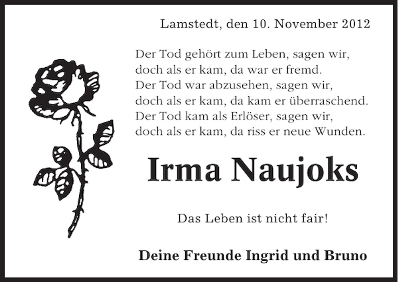 <p>Lamstedt, den 10. November 2012<br />Der Tod gehört zum Leben, sagen wir,<br />doch als er kam, da war er fremd.<br />Der Tod war abzusehen, sagen wir,<br />doch als er kam, da kam er überraschend.<br />Der Tod kam als Erlöser, sagen wir,<br />doch als er kam, da riss er neue Wunden.</p><p>Irma Naujoks<br />Das Leben ist nicht fair!</p><p>Deine Freunde Ingrid und Bruno</p>