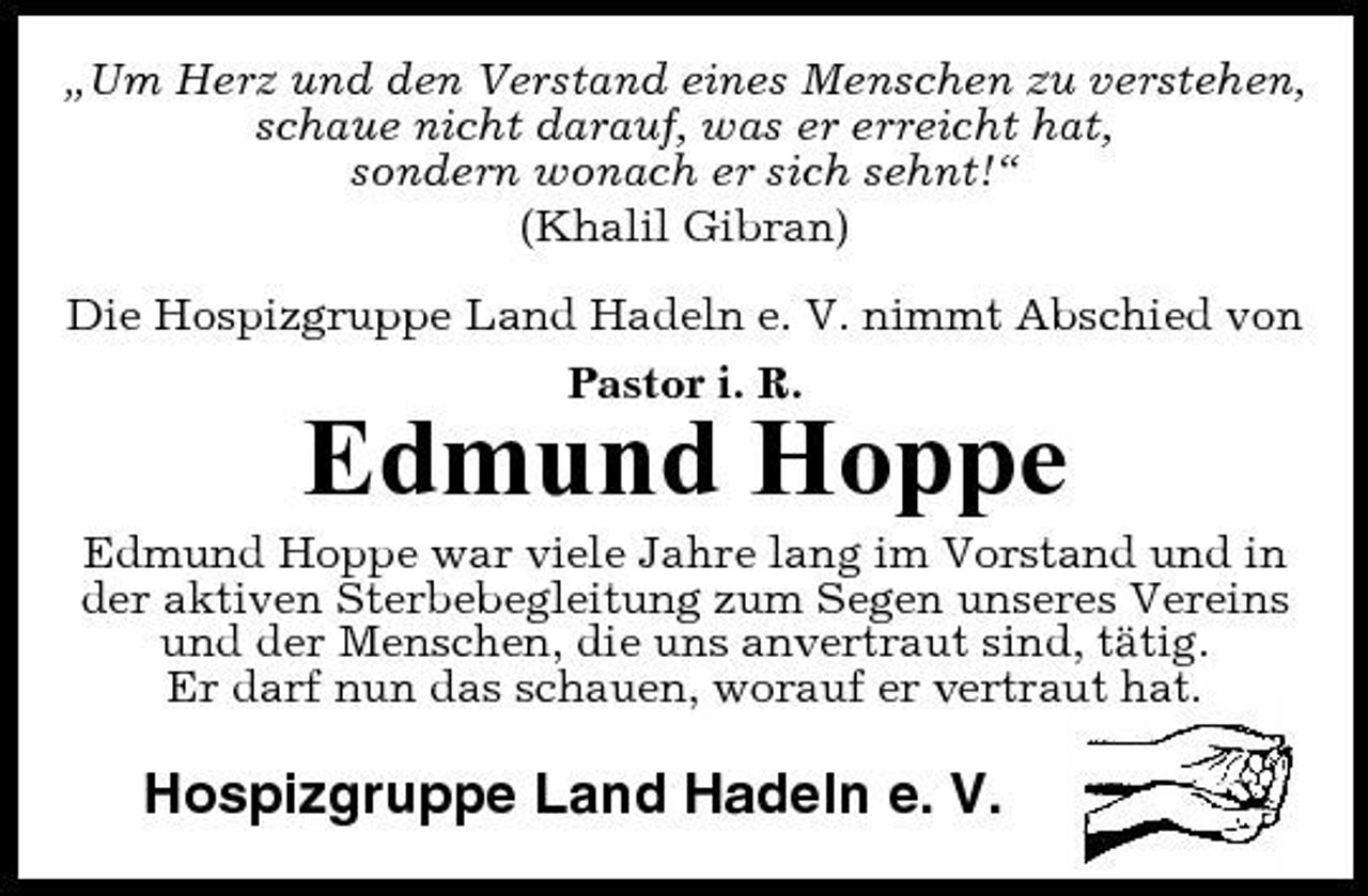 <p>„Um Herz und den Verstand eines Menschen zu verstehen, schaue nicht darauf, was er erreicht hat, sondern wonach er sich sehnt!“ (Khalil Gibran) Die Hospizgruppe Land Hadeln e. V. nimmt Abschied von Pastor i. R.</p><p>Edmund Hoppe<br />Edmund Hoppe war viele Jahre lang im Vorstand und in der aktiven Sterbebegleitung zum Segen unseres Vereins und der Menschen, die uns anvertraut sind, tätig. Er darf nun das schauen, worauf er vertraut hat.</p><p>Hospizgruppe Land Hadeln e. V.</p>