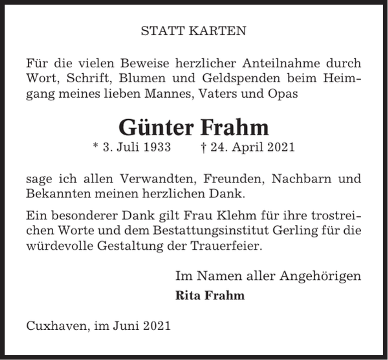 <p>STATT KARTEN<br />Für die vielen Beweise herzlicher Anteilnahme durch<br />Wort, Schrift, Blumen und Geldspenden beim Heimgang meines lieben Mannes, Vaters und Opas</p><p>Günter Frahm<br />* 3. Juli 1933</p><p>† 24. April 2021</p><p>sage ich allen Verwandten, Freunden, Nachbarn und<br />Bekannten meinen herzlichen Dank.<br />Ein besonderer Dank gilt Frau Klehm für ihre trostreichen Worte und dem Bestattungsinstitut Gerling für die<br />würdevolle Gestaltung der Trauerfeier.</p><p>Im Namen aller Angehörigen<br />Rita Frahm<br />Cuxhaven, im Juni 2021</p>