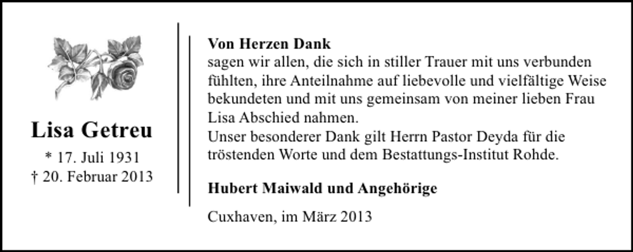<p>Lisa Getreu<br />* 17. Juli 1931<br />† 20. Februar 2013</p><p>Von Herzen Dank<br />sagen wir allen, die sich in stiller Trauer mit uns verbunden<br />fühlten, ihre Anteilnahme auf liebevolle und vielfältige Weise<br />bekundeten und mit uns gemeinsam von meiner lieben Frau<br />Lisa Abschied nahmen.<br />Unser besonderer Dank gilt Herrn Pastor Deyda für die<br />tröstenden Worte und dem Bestattungs-Institut Rohde.<br />Hubert Maiwald und Angehörige<br />Cuxhaven, im März 2013</p>