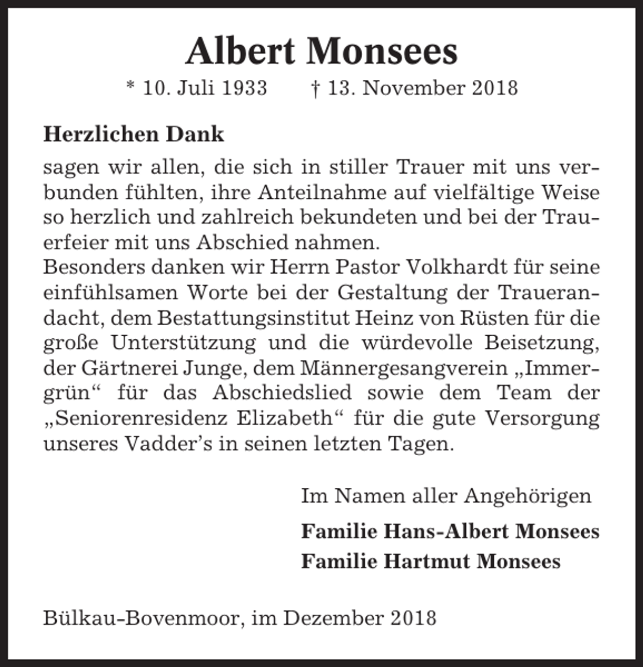 <p>Albert Monsees<br />* 10. Juli 1933</p><p>† 13. November 2018</p><p>Herzlichen Dank<br />sagen wir allen, die sich in stiller Trauer mit uns verbunden fühlten, ihre Anteilnahme auf vielfältige Weise<br />so herzlich und zahlreich bekundeten und bei der Trauerfeier mit uns Abschied nahmen.<br />Besonders danken wir Herrn Pastor Volkhardt für seine<br />einfühlsamen Worte bei der Gestaltung der Trauerandacht, dem Bestattungsinstitut Heinz von Rüsten für die<br />große Unterstützung und die würdevolle Beisetzung,<br />der Gärtnerei Junge, dem Männergesangverein „Immergrün“ für das Abschiedslied sowie dem Team der<br />„Seniorenresidenz Elizabeth“ für die gute Versorgung<br />unseres Vadder’s in seinen letzten Tagen.<br />Im Namen aller Angehörigen<br />Familie Hans-Albert Monsees<br />Familie Hartmut Monsees<br />Bülkau-Bovenmoor, im Dezember 2018</p>