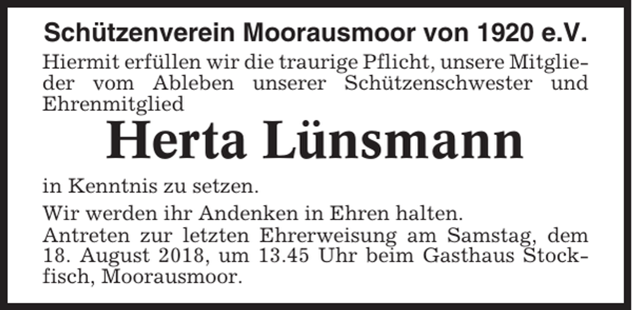 <p>Schützenverein Moorausmoor von 1920 e.V.<br />Hiermit erfüllen wir die traurige Pflicht, unsere Mitglieder vom Ableben unserer Schützenschwester und<br />Ehrenmitglied</p><p>Herta Lünsmann<br />in Kenntnis zu setzen.<br />Wir werden ihr Andenken in Ehren halten.<br />Antreten zur letzten Ehrerweisung am Samstag, dem<br />18. August 2018, um 13.45 Uhr beim Gasthaus Stockfisch, Moorausmoor.</p>