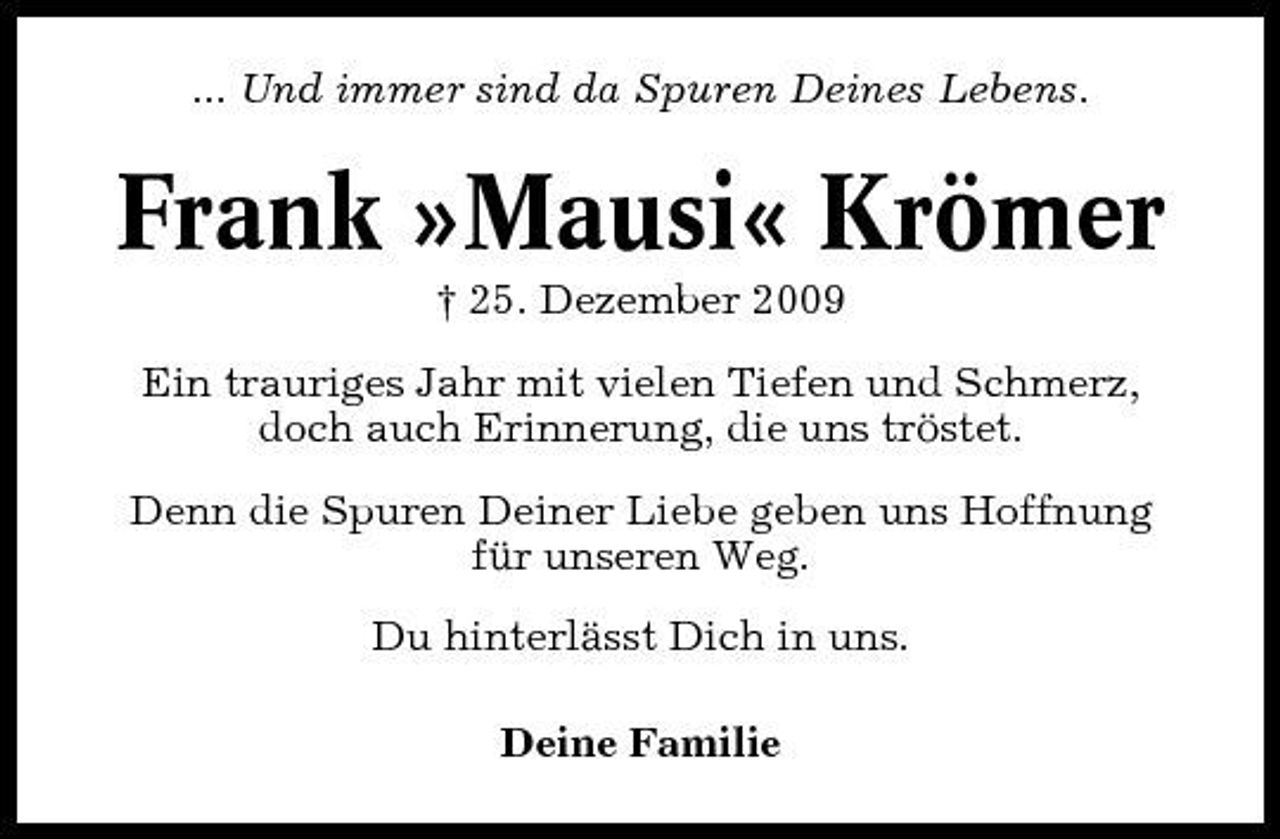 <p>... Und immer sind da Spuren Deines Lebens.</p><p>Frank »Mausi« Krömer<br />† 25. Dezember 2009 Ein trauriges Jahr mit vielen Tiefen und Schmerz, doch auch Erinnerung, die uns tröstet. Denn die Spuren Deiner Liebe geben uns Hoffnung für unseren Weg. Du hinterlässt Dich in uns. Deine Familie</p>