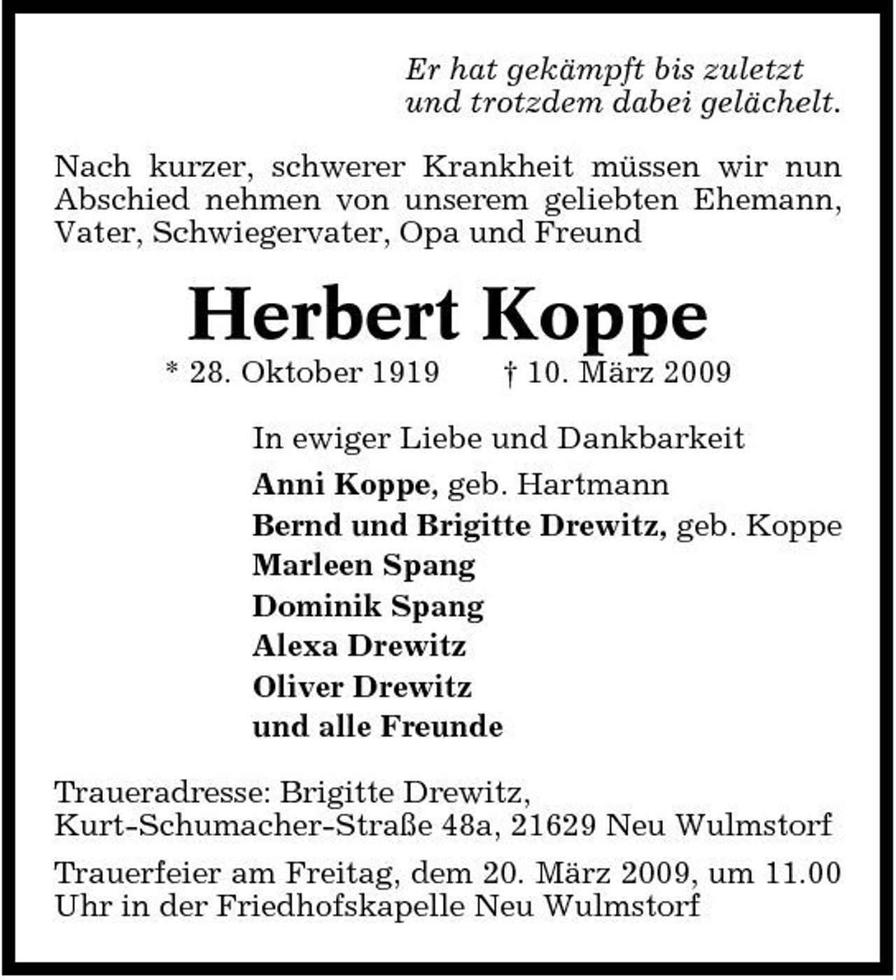 <p>Er hat gekämpft bis zuletzt und trotzdem dabei gelächelt. Nach kurzer, schwerer Krankheit müssen wir nun Abschied nehmen von unserem geliebten Ehemann, Vater, Schwiegervater, Opa und Freund</p><p>Herbert Koppe<br />* 28. Oktober 1919 † 10. März 2009 In ewiger Liebe und Dankbarkeit Anni Koppe, geb. Hartmann Bernd und Brigitte Drewitz, geb. Koppe Marleen Spang Dominik Spang Alexa Drewitz Oliver Drewitz und alle Freunde Traueradresse: Brigitte Drewitz, Kurt-Schumacher-Straße 48a, 21629 Neu Wulmstorf Trauerfeier am Freitag, dem 20. März 2009, um 11.00 Uhr in der Friedhofskapelle Neu Wulmstorf</p>