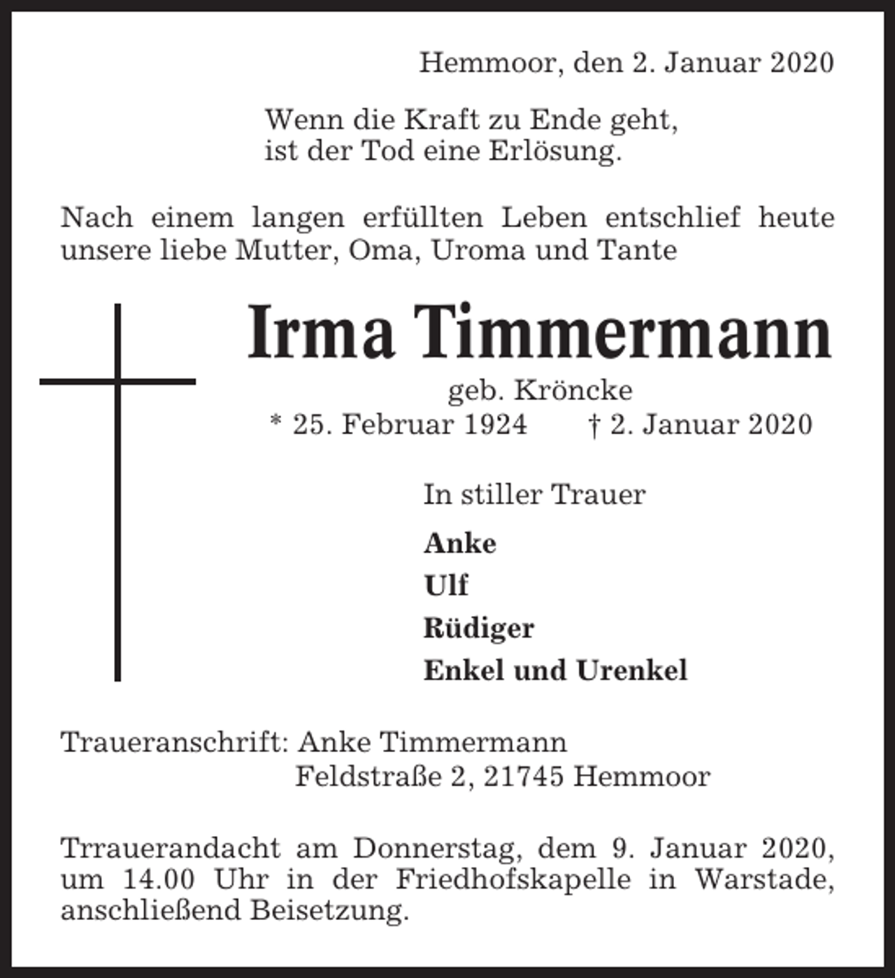 <p>Hemmoor, den 2. Januar 2020<br />Wenn die Kraft zu Ende geht,<br />ist der Tod eine Erlösung.<br />Nach einem langen erfüllten Leben entschlief heute<br />unsere liebe Mutter, Oma, Uroma und Tante</p><p>Irma Timmermann<br />geb. Kröncke<br />* 25. Februar 1924<br />† 2. Januar 2020<br />In stiller Trauer<br />Anke<br />Ulf<br />Rüdiger<br />Enkel und Urenkel<br />Traueranschrift: Anke Timmermann<br />Feldstraße 2, 21745 Hemmoor<br />Trrauerandacht am Donnerstag, dem 9. Januar 2020,<br />um 14.00 Uhr in der Friedhofskapelle in Warstade,<br />anschließend Beisetzung.</p>