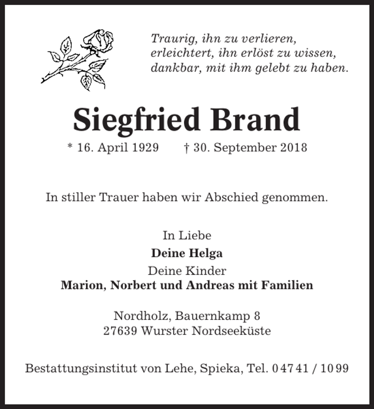 <p>Traurig, ihn zu verlieren,<br />erleichtert, ihn erlöst zu wissen,<br />dankbar, mit ihm gelebt zu haben.</p><p>Siegfried Brand<br />* 16. April 1929</p><p>† 30. September 2018</p><p>In stiller Trauer haben wir Abschied genommen.<br />In Liebe<br />Deine Helga<br />Deine Kinder<br />Marion, Norbert und Andreas mit Familien<br />Nordholz, Bauernkamp 8<br />27639 Wurster Nordseeküste<br />Bestattungsinstitut von Lehe, Spieka, Tel. 0 47 41 / 10 99</p>