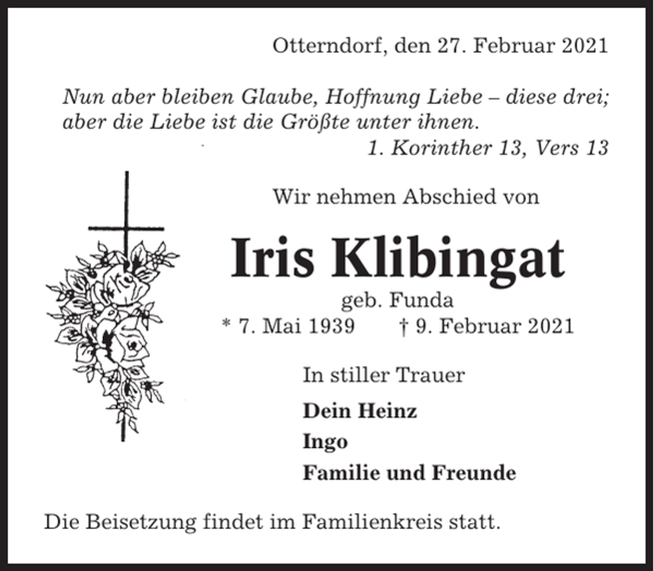 <p>Otterndorf, den 27. Februar 2021<br />Nun aber bleiben Glaube, Hoffnung Liebe – diese drei;<br />aber die Liebe ist die Größte unter ihnen.<br />1. Korinther 13, Vers 13<br />Wir nehmen Abschied von</p><p>Iris Klibingat<br />geb. Funda<br />* 7. Mai 1939<br />† 9. Februar 2021<br />In stiller Trauer<br />Dein Heinz<br />Ingo<br />Familie und Freunde<br />Die Beisetzung findet im Familienkreis statt.</p>