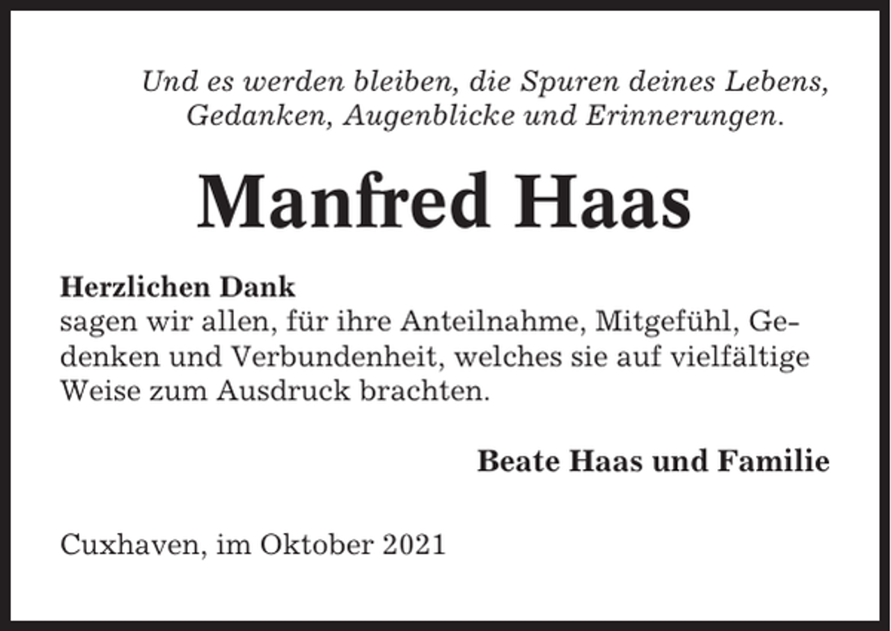 <p>Und es werden bleiben, die Spuren deines Lebens,<br />Gedanken, Augenblicke und Erinnerungen.</p><p>Manfred Haas<br />Herzlichen Dank<br />sagen wir allen, für ihre Anteilnahme, Mitgefühl, Gedenken und Verbundenheit, welches sie auf vielfältige<br />Weise zum Ausdruck brachten.</p><p>Beate Haas und Familie<br />Cuxhaven, im Oktober 2021</p>