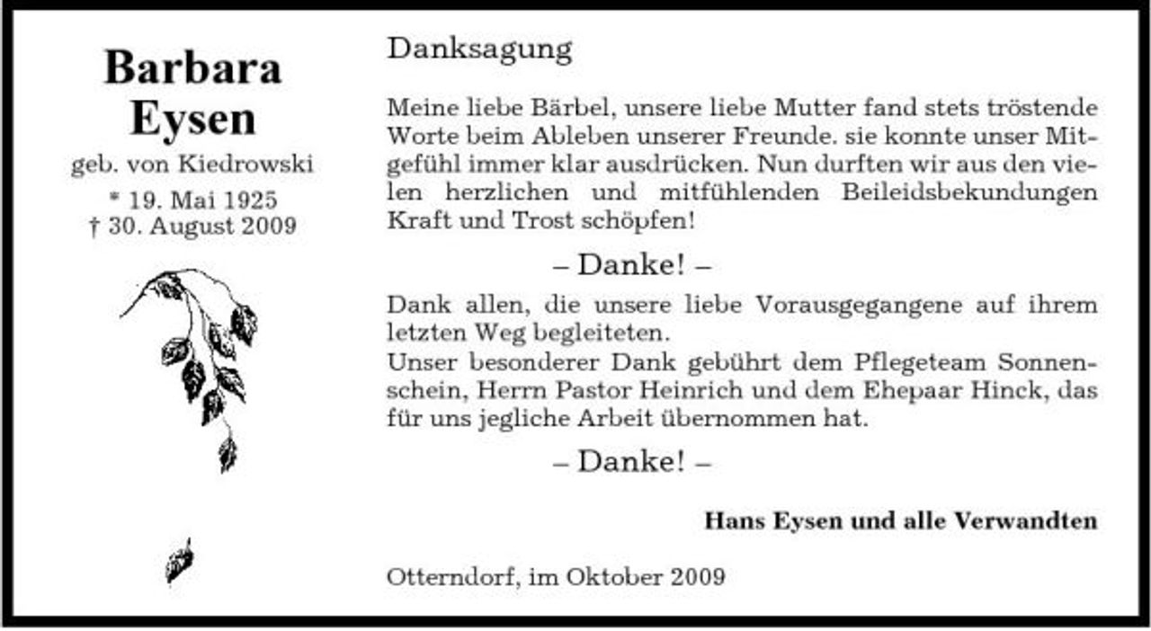 <p>Barbara Eysen<br />geb. von Kiedrowski * 19. Mai 1925 † 30. August 2009</p><p>Danksagung<br />Meine liebe Bärbel, unsere liebe Mutter fand stets tröstende Worte beim Ableben unserer Freunde. sie konnte unser Mitgefühl immer klar ausdrücken. Nun durften wir aus den vielen herzlichen und mitfühlenden Beileidsbekundungen Kraft und Trost schöpfen!</p><p>– Danke! –<br />Dank allen, die unsere liebe Vorausgegangene auf ihrem letzten Weg begleiteten. Unser besonderer Dank gebührt dem Pflegeteam Sonnenschein, Herrn Pastor Heinrich und dem Ehepaar Hinck, das für uns jegliche Arbeit übernommen hat.</p><p>– Danke! –<br />Hans Eysen und alle Verwandten Otterndorf, im Oktober 2009</p>