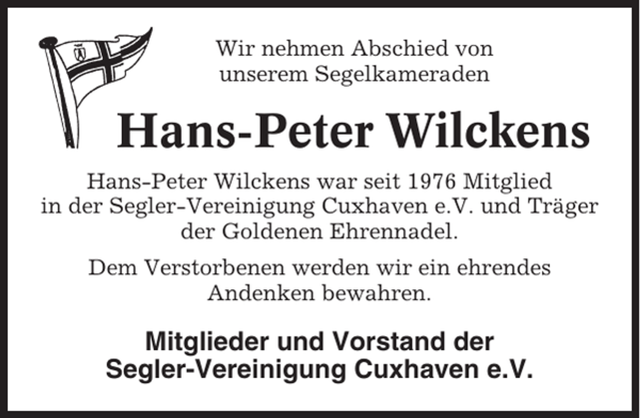<p>Wir nehmen Abschied von<br />unserem Segelkameraden</p><p>Hans-Peter Wilckens<br />Hans-Peter Wilckens war seit 1976 Mitglied<br />in der Segler-Vereinigung Cuxhaven e.V. und Träger<br />der Goldenen Ehrennadel.<br />Dem Verstorbenen werden wir ein ehrendes<br />Andenken bewahren.</p><p>Mitglieder und Vorstand der<br />Segler-Vereinigung Cuxhaven e.V.</p>