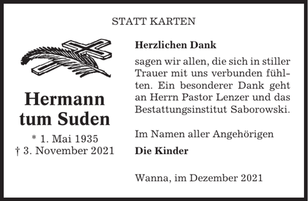 <p>STATT KARTEN<br />Herzlichen Dank</p><p>Hermann<br />tum Suden<br />* 1. Mai 1935<br />† 3. November 2021</p><p>sagen wir allen, die sich in stiller<br />Trauer mit uns verbunden fühlten. Ein besonderer Dank geht<br />an Herrn Pastor Lenzer und das<br />Bestattungsinstitut Saborowski.<br />Im Namen aller Angehörigen<br />Die Kinder<br />Wanna, im Dezember 2021</p>