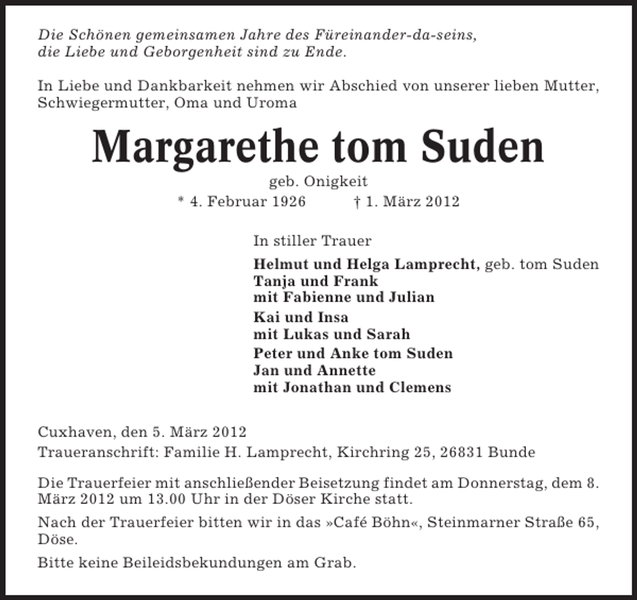 <p>Die Schönen gemeinsamen Jahre des Füreinander-da-seins,<br />die Liebe und Geborgenheit sind zu Ende.<br />In Liebe und Dankbarkeit nehmen wir Abschied von unserer lieben Mutter,<br />Schwiegermutter, Oma und Uroma</p><p>Margarethe tom Suden<br />geb. Onigkeit<br />* 4. Februar 1926<br />† 1. März 2012<br />In stiller Trauer<br />Helmut und Helga Lamprecht, geb. tom Suden<br />Tanja und Frank<br />mit Fabienne und Julian<br />Kai und Insa<br />mit Lukas und Sarah<br />Peter und Anke tom Suden<br />Jan und Annette<br />mit Jonathan und Clemens<br />Cuxhaven, den 5. März 2012<br />Traueranschrift: Familie H. Lamprecht, Kirchring 25, 26831 Bunde<br />Die Trauerfeier mit anschließender Beisetzung findet am Donnerstag, dem 8.<br />März 2012 um 13.00 Uhr in der Döser Kirche statt.<br />Nach der Trauerfeier bitten wir in das »Café Böhn«, Steinmarner Straße 65,<br />Döse.<br />Bitte keine Beileidsbekundungen am Grab.</p>