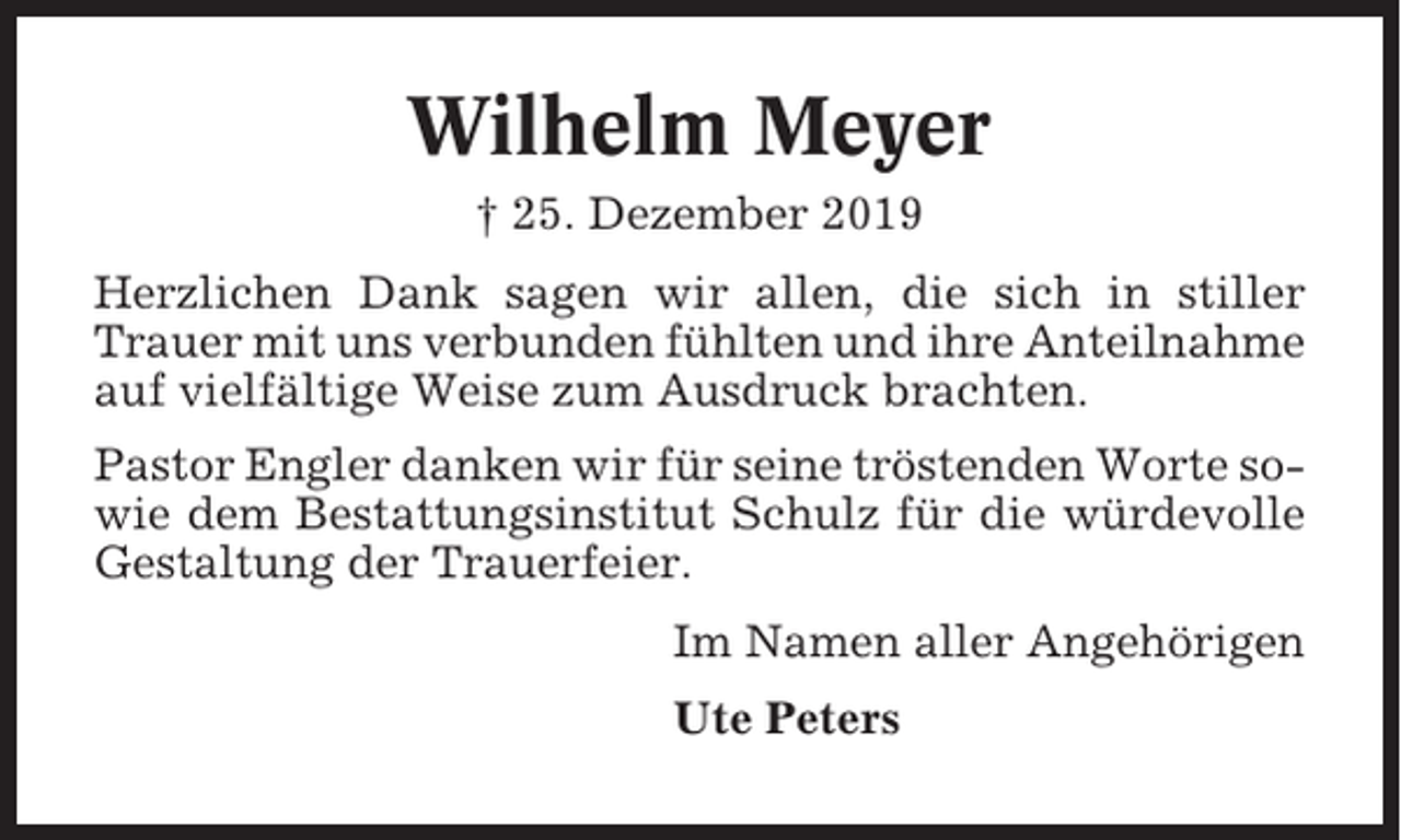 <p>Wilhelm Meyer<br />† 25. Dezember 2019<br />Herzlichen Dank sagen wir allen, die sich in stiller<br />Trauer mit uns verbunden fühlten und ihre Anteilnahme<br />auf vielfältige Weise zum Ausdruck brachten.<br />Pastor Engler danken wir für seine tröstenden Worte sowie dem Bestattungsinstitut Schulz für die würdevolle<br />Gestaltung der Trauerfeier.<br />Im Namen aller Angehörigen<br />Ute Peters</p>