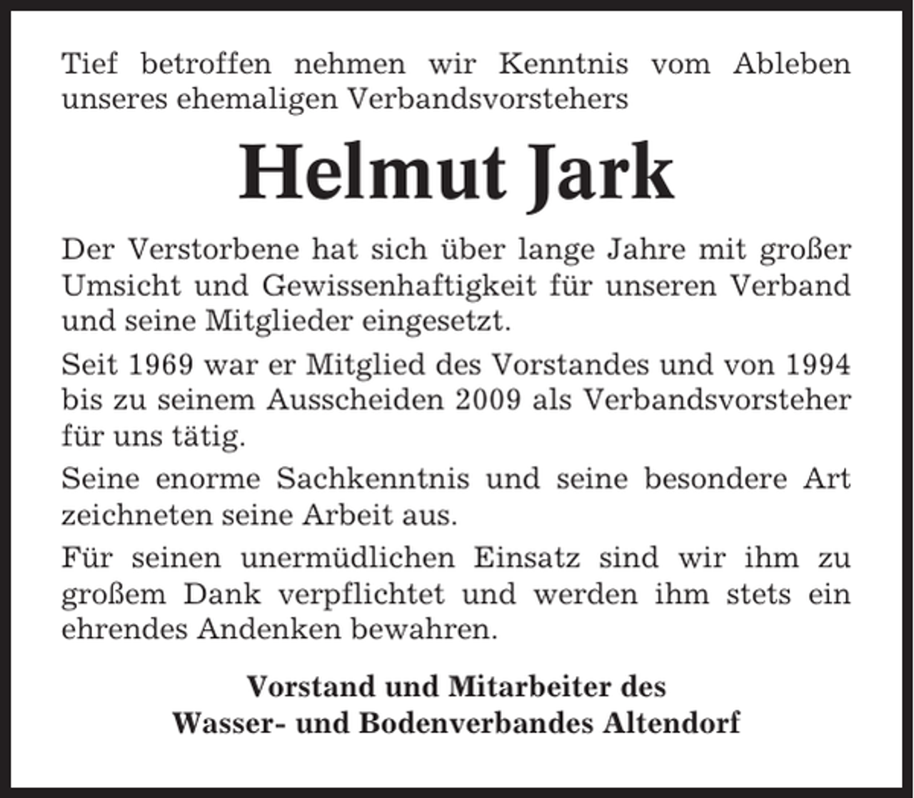 <p>Tief betroffen nehmen wir Kenntnis vom Ableben<br />unseres ehemaligen Verbandsvorstehers</p><p>Helmut Jark<br />Der Verstorbene hat sich über lange Jahre mit großer<br />Umsicht und Gewissenhaftigkeit für unseren Verband<br />und seine Mitglieder eingesetzt.<br />Seit 1969 war er Mitglied des Vorstandes und von 1994<br />bis zu seinem Ausscheiden 2009 als Verbandsvorsteher<br />für uns tätig.<br />Seine enorme Sachkenntnis und seine besondere Art<br />zeichneten seine Arbeit aus.<br />Für seinen unermüdlichen Einsatz sind wir ihm zu<br />großem Dank verpflichtet und werden ihm stets ein<br />ehrendes Andenken bewahren.<br />Vorstand und Mitarbeiter des<br />Wasser- und Bodenverbandes Altendorf</p>