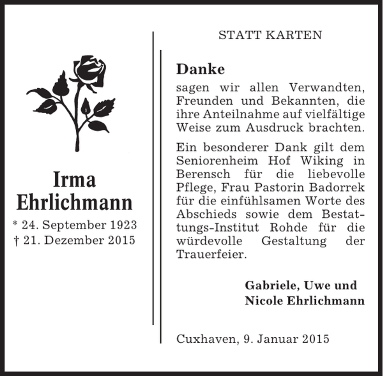 <p>STATT KARTEN</p><p>Danke<br />sagen wir allen Verwandten,<br />Freunden und Bekannten, die<br />ihre Anteilnahme auf vielfältige<br />Weise zum Ausdruck brachten.</p><p>Irma<br />Ehrlichmann<br />* 24. September 1923<br />† 21. Dezember 2015</p><p>Ein besonderer Dank gilt dem<br />Seniorenheim Hof Wiking in<br />Berensch für die liebevolle<br />Pflege, Frau Pastorin Badorrek<br />für die einfühlsamen Worte des<br />Abschieds sowie dem Bestattungs-Institut Rohde für die<br />würdevolle Gestaltung der<br />Trauerfeier.<br />Gabriele, Uwe und<br />Nicole Ehrlichmann<br />Cuxhaven, 9. Januar 2015</p>