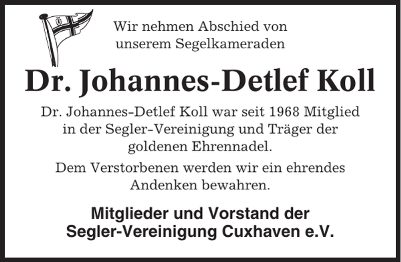 <p>Wir nehmen Abschied von<br />unserem Segelkameraden</p><p>Dr. Johannes-Detlef Koll<br />Dr. Johannes-Detlef Koll war seit 1968 Mitglied<br />in der Segler-Vereinigung und Träger der<br />goldenen Ehrennadel.<br />Dem Verstorbenen werden wir ein ehrendes<br />Andenken bewahren.</p><p>Mitglieder und Vorstand der<br />Segler-Vereinigung Cuxhaven e.V.</p>