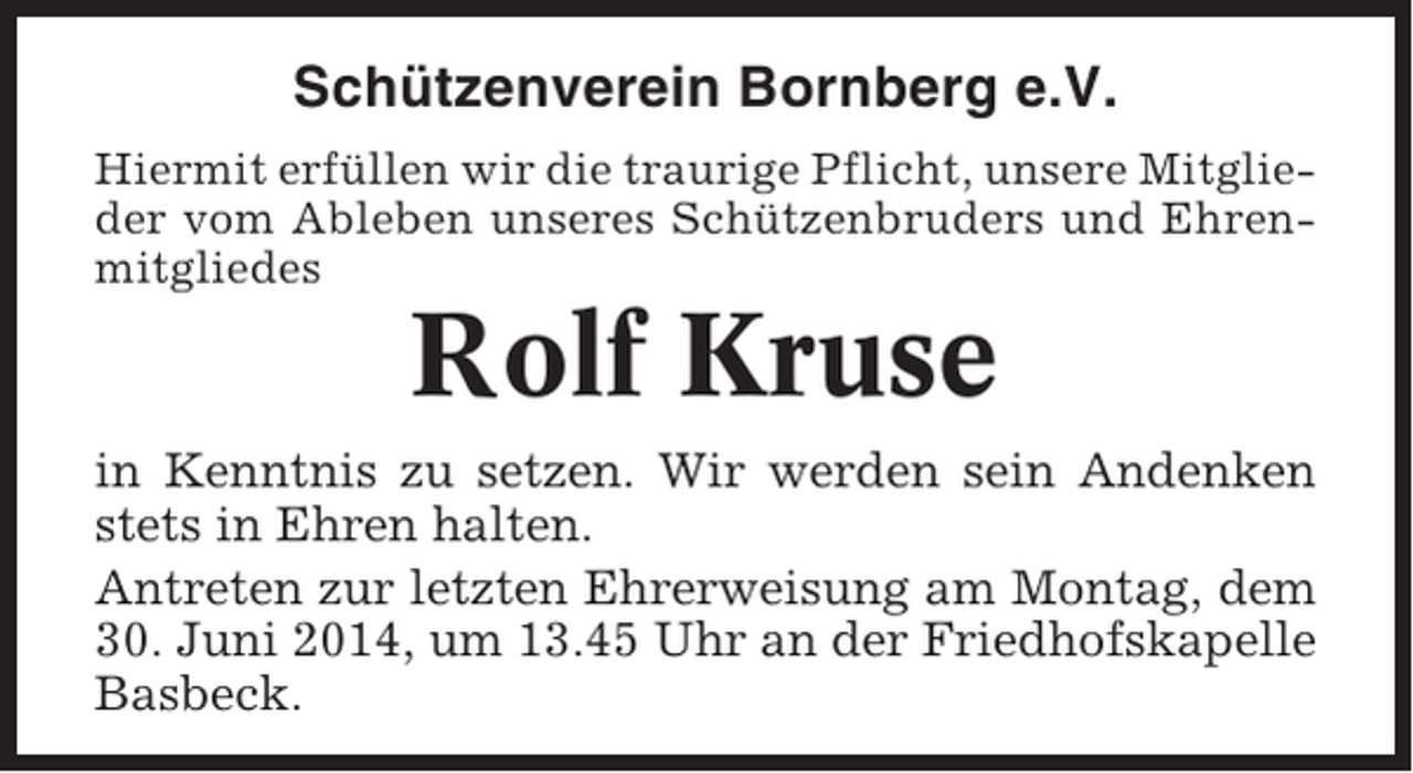 <p>Schützenverein Bornberg e.V.<br />Hiermit erfüllen wir die traurige Pflicht, unsere Mitglieder vom Ableben unseres Schützenbruders und Ehrenmitgliedes</p><p>Rolf Kruse<br />in Kenntnis zu setzen. Wir werden sein Andenken<br />stets in Ehren halten.<br />Antreten zur letzten Ehrerweisung am Montag, dem<br />30. Juni 2014, um 13.45 Uhr an der Friedhofskapelle<br />Basbeck.</p>