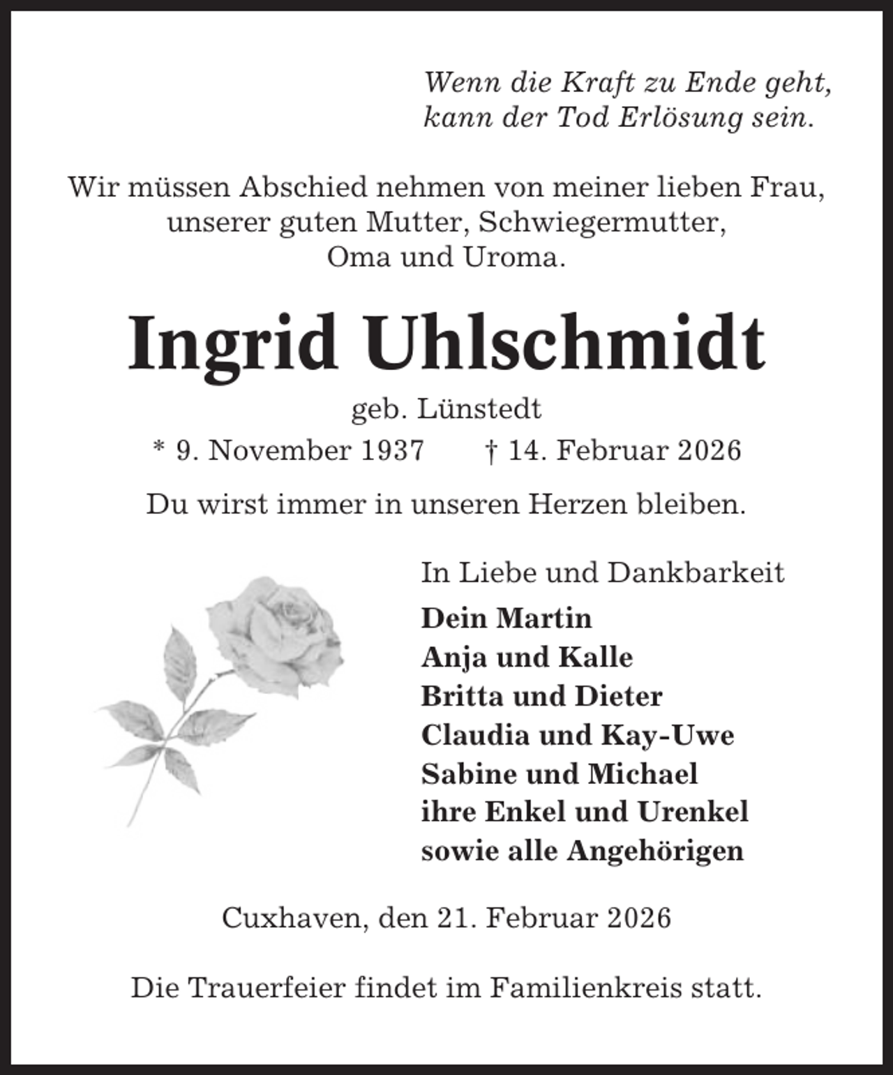 <p>Wenn die Kraft zu Ende geht,<br />kann der Tod Erlösung sein.<br />Wir müssen Abschied nehmen von meiner lieben Frau,<br />unserer guten Mutter, Schwiegermutter,<br />Oma und Uroma.</p><p>Ingrid Uhlschmidt<br />geb. Lünstedt<br />* 9. November 1937<br />† 14. Februar 2026<br />Du wirst immer in unseren Herzen bleiben.<br />In Liebe und Dankbarkeit<br />Dein Martin<br />Anja und Kalle<br />Britta und Dieter<br />Claudia und Kay-Uwe<br />Sabine und Michael<br />ihre Enkel und Urenkel<br />sowie alle Angehörigen<br />Cuxhaven, den 21. Februar 2026<br />Die Trauerfeier findet im Familienkreis statt.</p>