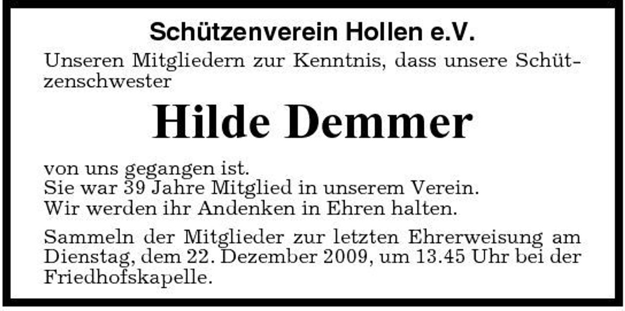 <p>Schützenverein Hollen e.V.<br />Unseren Mitgliedern zur Kenntnis, dass unsere Schützenschwester</p><p>Hilde Demmer<br />von uns gegangen ist. Sie war 39 Jahre Mitglied in unserem Verein. Wir werden ihr Andenken in Ehren halten. Sammeln der Mitglieder zur letzten Ehrerweisung am Dienstag, dem 22. Dezember 2009, um 13.45 Uhr bei der Friedhofskapelle.</p>