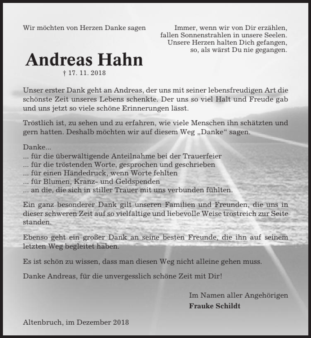 <p>Wir möchten von Herzen Danke sagen</p><p>Andreas Hahn</p><p>Immer, wenn wir von Dir erzählen,<br />fallen Sonnenstrahlen in unsere Seelen.<br />Unsere Herzen halten Dich gefangen,<br />so, als wärst Du nie gegangen.</p><p>† 17. 11. 2018</p><p>Unser erster Dank geht an Andreas, der uns mit seiner lebensfreudigen Art die<br />schönste Zeit unseres Lebens schenkte. Der uns so viel Halt und Freude gab<br />und uns jetzt so viele schöne Erinnerungen lässt.<br />Tröstlich ist, zu sehen und zu erfahren, wie viele Menschen ihn schätzten und<br />gern hatten. Deshalb möchten wir auf diesem Weg „Danke“ sagen.<br />Danke...<br />... für die überwältigende Anteilnahme bei der Trauerfeier<br />... für die tröstenden Worte, gesprochen und geschrieben<br />... für einen Händedruck, wenn Worte fehlten<br />... für Blumen, Kranz- und Geldspenden<br />... an die, die sich in stiller Trauer mit uns verbunden fühlten.<br />Ein ganz besonderer Dank gilt unseren Familien und Freunden, die uns in<br />dieser schweren Zeit auf so vielfältige und liebevolle Weise trostreich zur Seite<br />standen.<br />Ebenso geht ein großer Dank an seine besten Freunde, die ihn auf seinem<br />letzten Weg begleitet haben.<br />Es ist schön zu wissen, dass man diesen Weg nicht alleine gehen muss.<br />Danke Andreas, für die unvergesslich schöne Zeit mit Dir!<br />Im Namen aller Angehörigen<br />Frauke Schildt<br />Altenbruch, im Dezember 2018</p>
