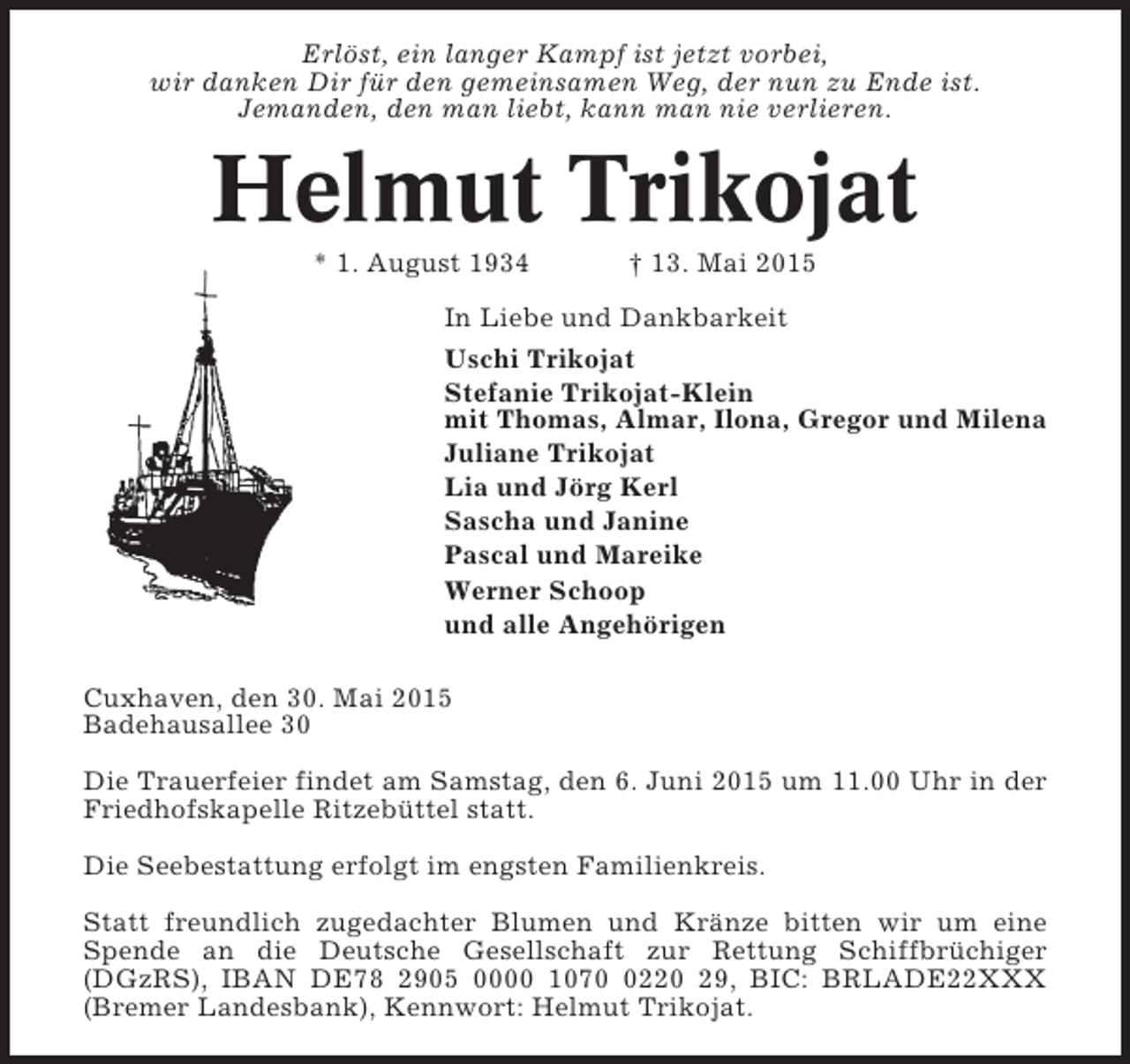 <p>Erlöst, ein langer Kampf ist jetzt vorbei,<br />wir danken Dir für den gemeinsamen Weg, der nun zu Ende ist.<br />Jemanden, den man liebt, kann man nie verlieren.</p><p>Helmut Trikojat<br />* 1. August 1934</p><p>† 13. Mai 2015</p><p>In Liebe und Dankbarkeit<br />Uschi Trikojat<br />Stefanie Trikojat-Klein<br />mit Thomas, Almar, Ilona, Gregor und Milena<br />Juliane Trikojat<br />Lia und Jörg Kerl<br />Sascha und Janine<br />Pascal und Mareike<br />Werner Schoop<br />und alle Angehörigen<br />Cuxhaven, den 30. Mai 2015<br />Badehausallee 30<br />Die Trauerfeier findet am Samstag, den 6. Juni 2015 um 11.00 Uhr in der<br />Friedhofskapelle Ritzebüttel statt.<br />Die Seebestattung erfolgt im engsten Familienkreis.<br />Statt freundlich zugedachter Blumen und Kränze bitten wir um eine<br />Spende an die Deutsche Gesellschaft zur Rettung Schiffbrüchiger<br />(DGzRS), IBAN DE78 2905 0000 107220 29, BIC: BRLADE22XXX<br />(Bremer Landesbank), Kennwort: Helmut Trikojat.</p>