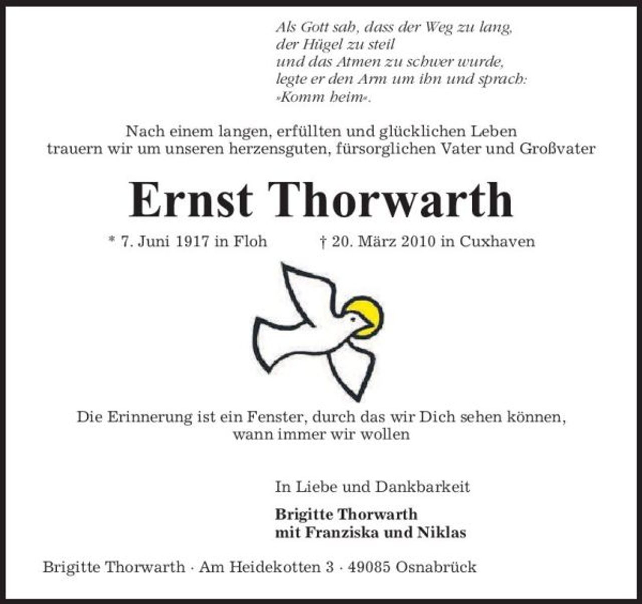 <p>Als Gott sah, dass der Weg zu lang, der Hügel zu steil und das Atmen zu schwer wurde, legte er den Arm um ihn und sprach: »Komm heim«. Nach einem langen, erfüllten und glücklichen Leben trauern wir um unseren herzensguten, fürsorglichen Vater und Großvater</p><p>Ernst Thorwarth<br />* 7. Juni 1917 in Floh † 20. März 2010 in Cuxhaven</p><p>Die Erinnerung ist ein Fenster, durch das wir Dich sehen können, wann immer wir wollen In Liebe und Dankbarkeit Brigitte Thorwarth mit Franziska und Niklas Brigitte Thorwarth · Am Heidekotten 3 · 49085 Osnabrück</p>