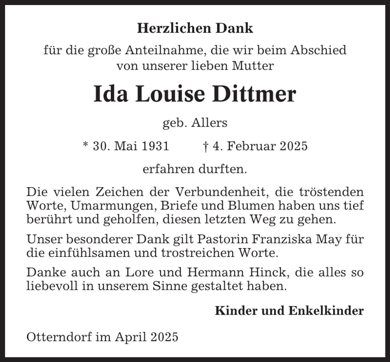 <p>Herzlichen Dank<br />für die große Anteilnahme, die wir beim Abschied<br />von unserer lieben Mutter</p><p>Ida Louise Dittmer<br />geb. Allers<br />* 30. Mai 1931</p><p>† 4. Februar 2025</p><p>erfahren durften.<br />Die vielen Zeichen der Verbundenheit, die tröstenden<br />Worte, Umarmungen, Briefe und Blumen haben uns tief<br />berührt und geholfen, diesen letzten Weg zu gehen.<br />Unser besonderer Dank gilt Pastorin Franziska May für<br />die einfühlsamen und trostreichen Worte.<br />Danke auch an Lore und Hermann Hinck, die alles so<br />liebevoll in unserem Sinne gestaltet haben.<br />Kinder und Enkelkinder<br />Otterndorf im April 2025</p>