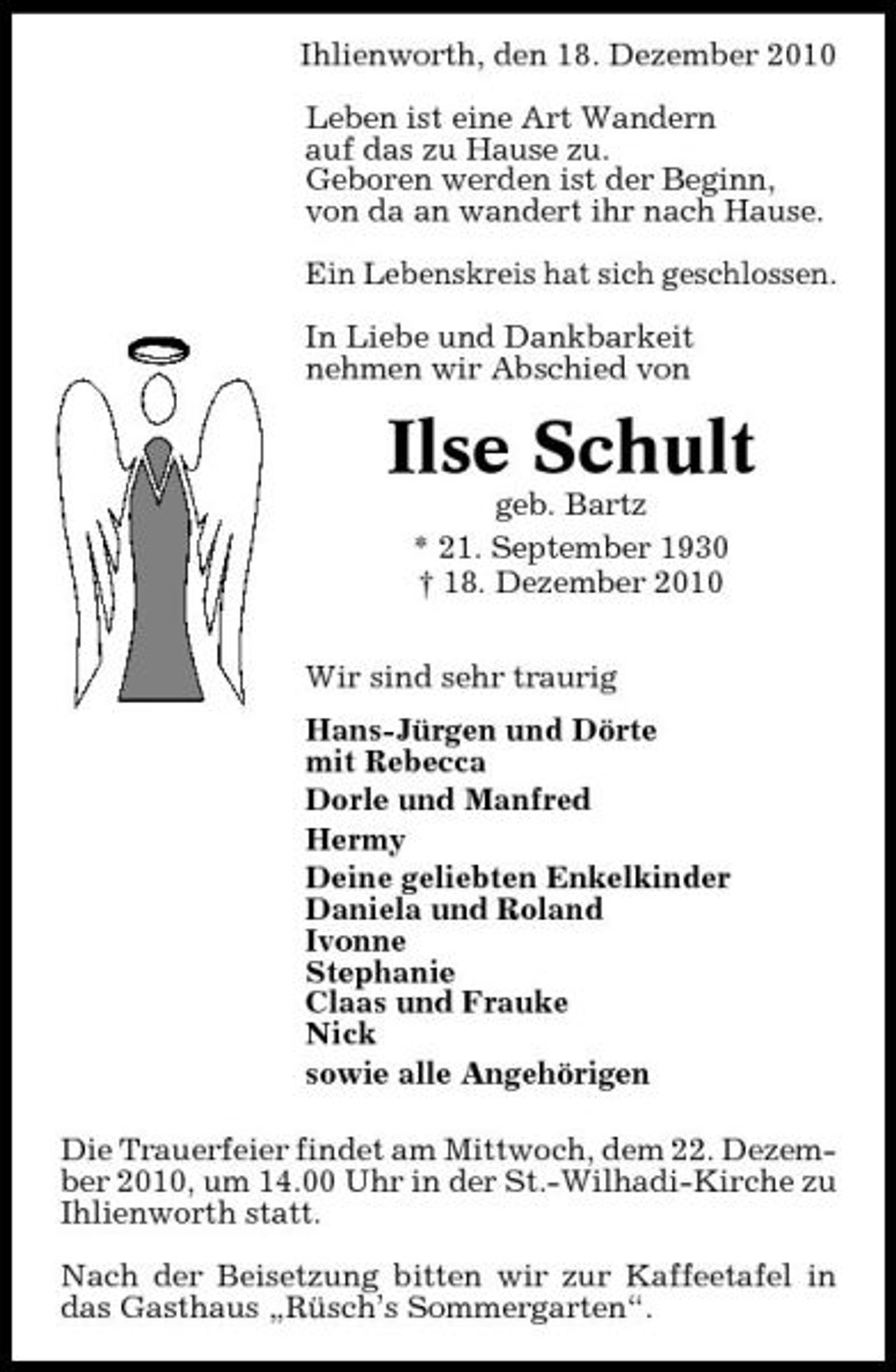 <p>Ihlienworth, den 18. Dezember 2010 Leben ist eine Art Wandern auf das zu Hause zu. Geboren werden ist der Beginn, von da an wandert ihr nach Hause. Ein Lebenskreis hat sich geschlossen. In Liebe und Dankbarkeit nehmen wir Abschied von</p><p>Ilse Schult<br />geb. Bartz * 21. September 1930 † 18. Dezember 2010 Wir sind sehr traurig Hans-Jürgen und Dörte mit Rebecca Dorle und Manfred Hermy Deine geliebten Enkelkinder Daniela und Roland Ivonne Stephanie Claas und Frauke Nick sowie alle Angehörigen Die Trauerfeier findet am Mittwoch, dem 22. Dezember 2010, um 14.00 Uhr in der St.-Wilhadi-Kirche zu Ihlienworth statt. Nach der Beisetzung bitten wir zur Kaffeetafel in das Gasthaus „Rüsch’s Sommergarten“.</p>