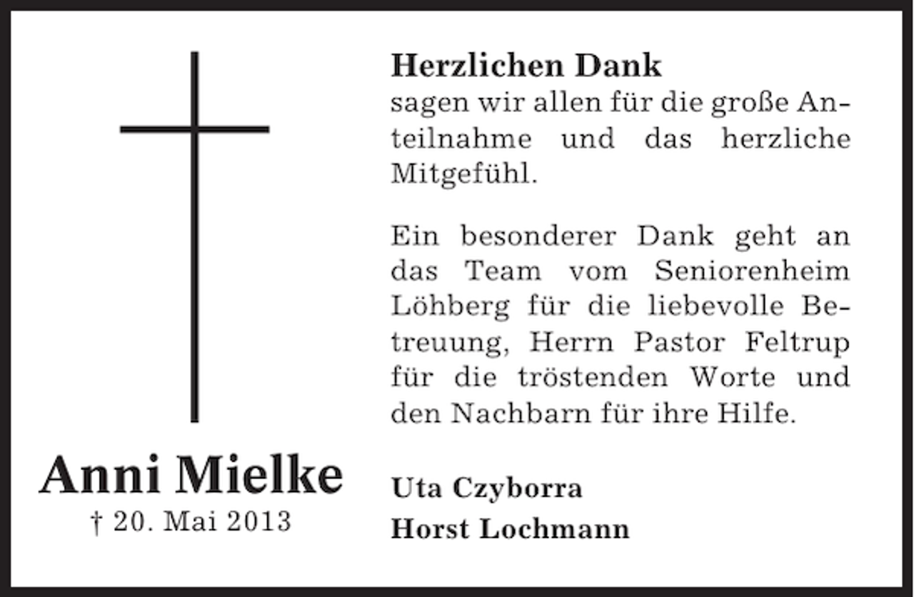 <p>Herzlichen Dank<br />sagen wir allen für die große Anteilnahme und das herzliche<br />Mitgefühl.<br />Ein besonderer Dank geht an<br />das Team vom Seniorenheim<br />Löhberg für die liebevolle Betreuung, Herrn Pastor Feltrup<br />für die tröstenden Worte und<br />den Nachbarn für ihre Hilfe.</p><p>Anni Mielke<br />† 20. Mai 2013</p><p>Uta Czyborra<br />Horst Lochmann</p>