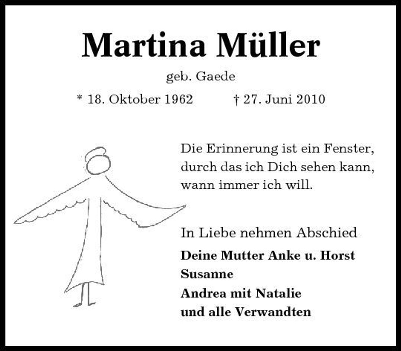 <p>Martina Müller<br />geb. Gaede * 18. Oktober 1962 † 27. Juni 2010</p><p>Die Erinnerung ist ein Fenster, durch das ich Dich sehen kann, wann immer ich will.</p><p>In Liebe nehmen Abschied<br />Deine Mutter Anke u. Horst Susanne Andrea mit Natalie und alle Verwandten</p>