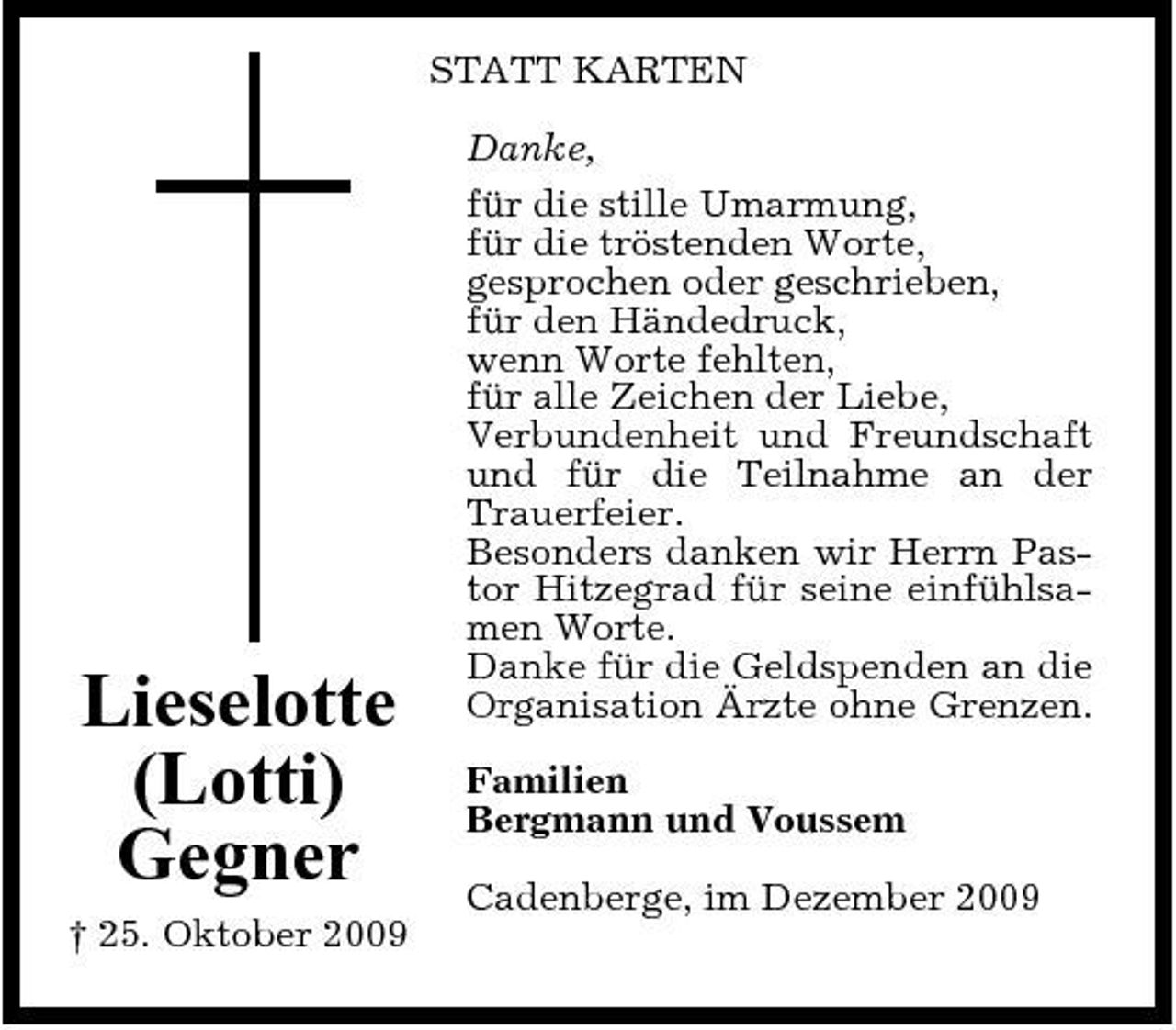 <p>STATT KARTEN Danke, für die stille Umarmung, für die tröstenden Worte, gesprochen oder geschrieben, für den Händedruck, wenn Worte fehlten, für alle Zeichen der Liebe, Verbundenheit und Freundschaft und für die Teilnahme an der Trauerfeier. Besonders danken wir Herrn Pastor Hitzegrad für seine einfühlsamen Worte. Danke für die Geldspenden an die Organisation Ärzte ohne Grenzen. Familien Bergmann und Voussem Cadenberge, im Dezember 2009</p><p>Lieselotte (Lotti) Gegner<br />† 25. Oktober 2009</p>