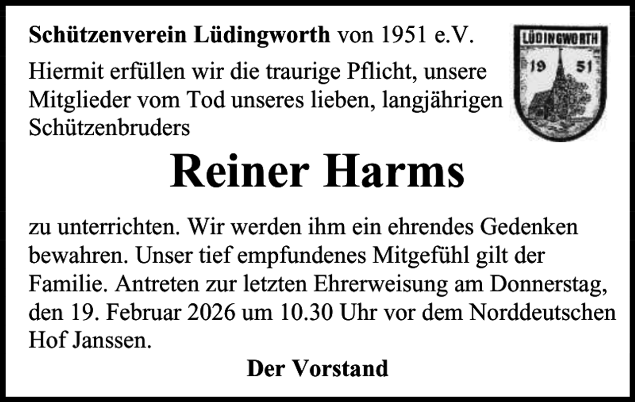 <p>Schützenverein Lüdingworth von 1951 e.V.<br />Hiermit erfüllen wir die traurige Pflicht, unsere<br />Mitglieder vom Tod unseres lieben, langjährigen<br />Schützenbruders</p><p>Reiner Harms</p><p>zu unterrichten. Wir werden ihm ein ehrendes Gedenken<br />bewahren. Unser tief empfundenes Mitgefühl gilt der<br />Familie. Antreten zur letzten Ehrerweisung am Donnerstag,<br />den 19. Februar 2026 um 10.30 Uhr vor dem Norddeutschen<br />Hof Janssen.<br />Der Vorstand</p>