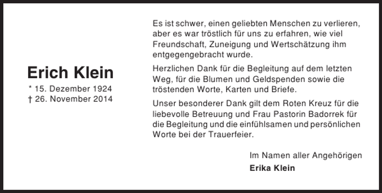 <p>Es ist schwer, einen geliebten Menschen zu verlieren,<br />aber es war tröstlich für uns zu erfahren, wie viel<br />Freundschaft, Zuneigung und Wertschätzung ihm<br />entgegengebracht wurde.</p><p>Erich Klein<br />* 15. Dezember 1924<br />† 26. November 2014</p><p>Herzlichen Dank für die Begleitung auf dem letzten<br />Weg, für die Blumen und Geldspenden sowie die<br />tröstenden Worte, Karten und Briefe.<br />Unser besonderer Dank gilt dem Roten Kreuz für die<br />liebevolle Betreuung und Frau Pastorin Badorrek für<br />die Begleitung und die einfühlsamen und persönlichen<br />Worte bei der Trauerfeier.<br />Im Namen aller Angehörigen<br />Erika Klein</p>