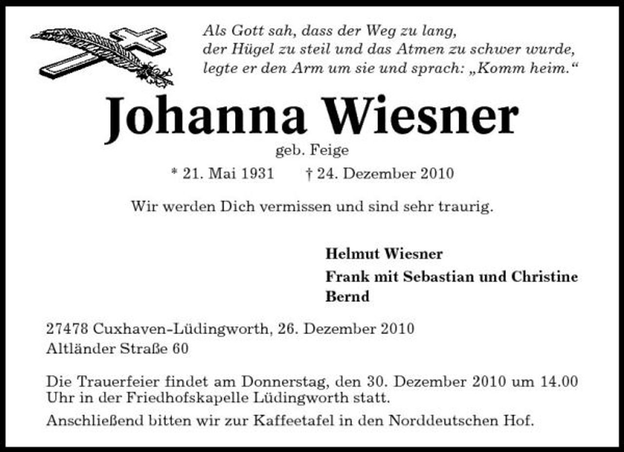 <p>Als Gott sah, dass der Weg zu lang, der Hügel zu steil und das Atmen zu schwer wurde, legte er den Arm um sie und sprach: „Komm heim.“</p><p>Johanna Wiesner<br />geb. Feige * 21. Mai 1931 † 24. Dezember 2010 Wir werden Dich vermissen und sind sehr traurig. Helmut Wiesner Frank mit Sebastian und Christine Bernd 27478 Cuxhaven-Lüdingworth, 26. Dezember 2010 Altländer Straße 60 Die Trauerfeier findet am Donnerstag, den 30. Dezember 2010 um 14.00 Uhr in der Friedhofskapelle Lüdingworth statt. Anschließend bitten wir zur Kaffeetafel in den Norddeutschen Hof.</p>