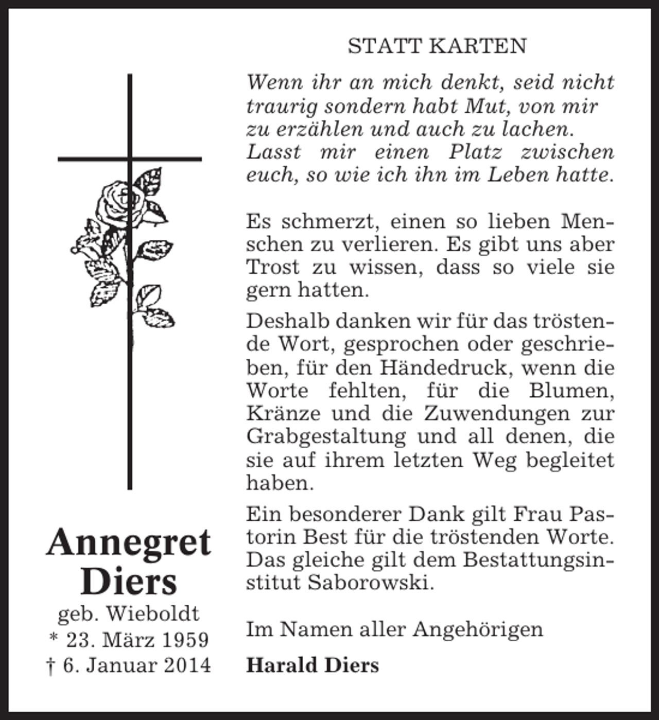 <p>STATT KARTEN<br />Wenn ihr an mich denkt, seid nicht<br />traurig sondern habt Mut, von mir<br />zu erzählen und auch zu lachen.<br />Lasst mir einen Platz zwischen<br />euch, so wie ich ihn im Leben hatte.</p><p>Annegret<br />Diers<br />geb. Wieboldt<br />* 23. März 1959<br />† 6. Januar 2014</p><p>Es schmerzt, einen so lieben Menschen zu verlieren. Es gibt uns aber<br />Trost zu wissen, dass so viele sie<br />gern hatten.<br />Deshalb danken wir für das tröstende Wort, gesprochen oder geschrieben, für den Händedruck, wenn die<br />Worte fehlten, für die Blumen,<br />Kränze und die Zuwendungen zur<br />Grabgestaltung und all denen, die<br />sie auf ihrem letzten Weg begleitet<br />haben.<br />Ein besonderer Dank gilt Frau Pastorin Best für die tröstenden Worte.<br />Das gleiche gilt dem Bestattungsinstitut Saborowski.<br />Im Namen aller Angehörigen<br />Harald Diers</p>