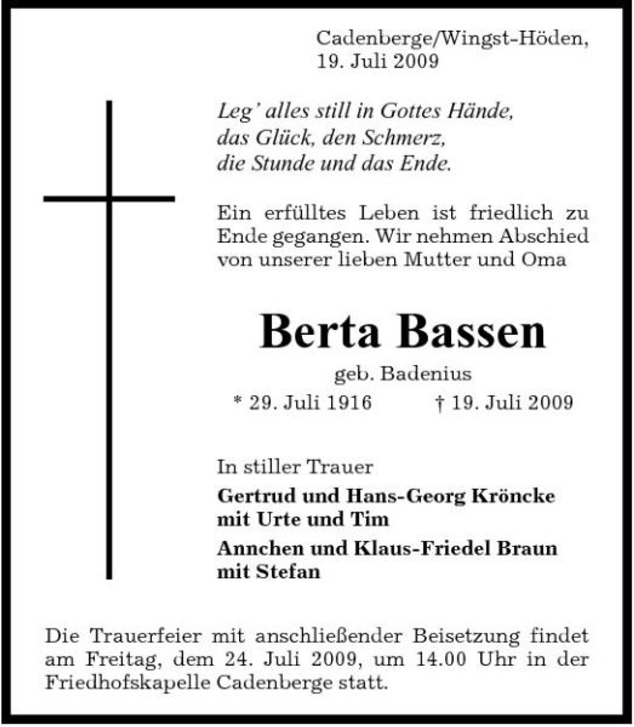 <p>Cadenberge/Wingst-Höden, 19. Juli 2009</p><p>Leg’ alles still in Gottes Hände, das Glück, den Schmerz, die Stunde und das Ende.<br />Ein erfülltes Leben ist friedlich zu Ende gegangen. Wir nehmen Abschied von unserer lieben Mutter und Oma</p><p>Berta Bassen<br />geb. Badenius * 29. Juli 1916 † 19. Juli 2009 In stiller Trauer Gertrud und Hans-Georg Kröncke mit Urte und Tim Annchen und Klaus-Friedel Braun mit Stefan Die Trauerfeier mit anschließender Beisetzung findet am Freitag, dem 24. Juli 2009, um 14.00 Uhr in der Friedhofskapelle Cadenberge statt.</p>