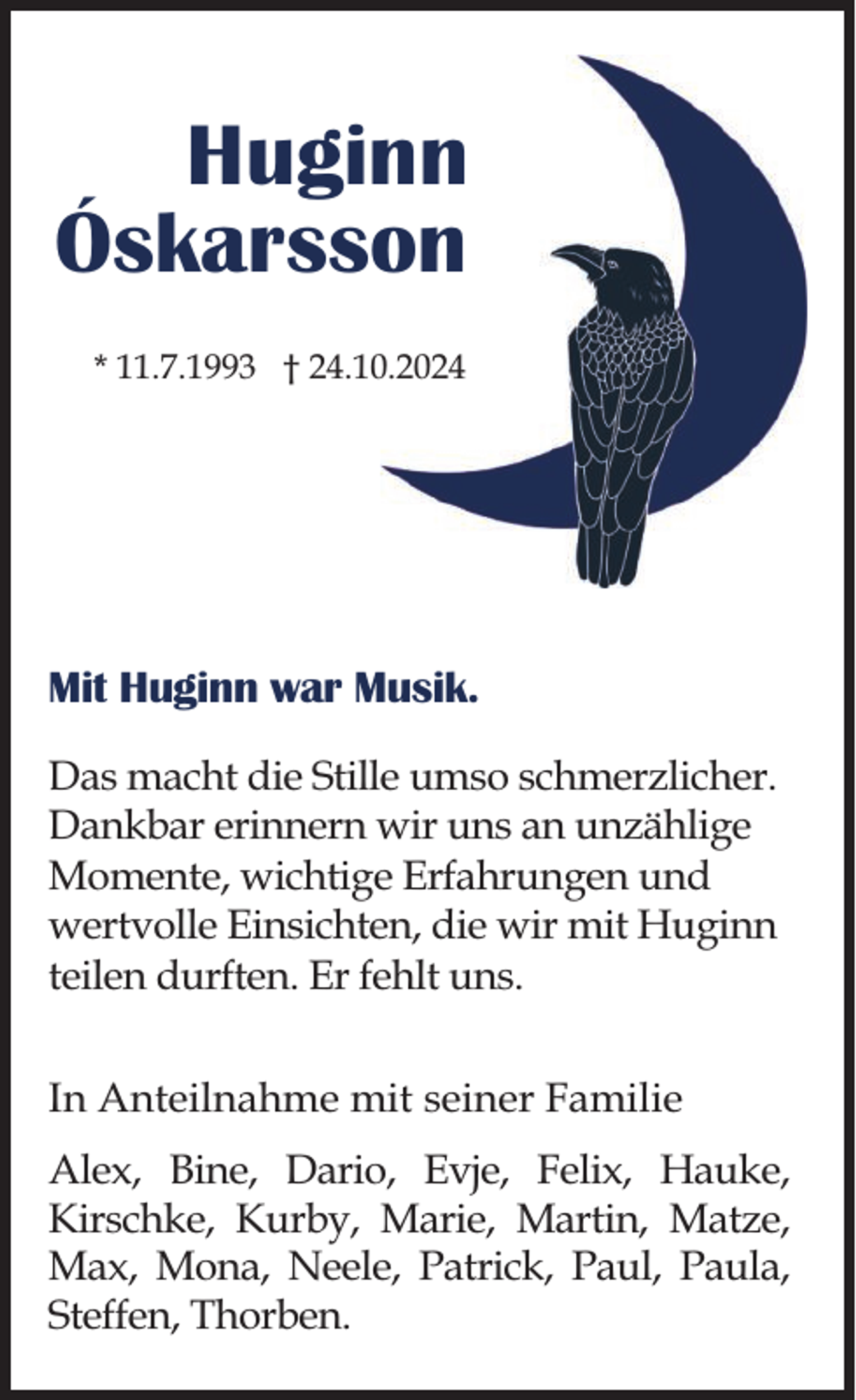 <p>Huginn<br />Óskarsson<br />* 11.7.1993 † 24.10.2024</p><p>Mit Huginn war Musik.<br />Das macht die Stille umso schmerzlicher.<br />Dankbar erinnern wir uns an unzählige<br />Momente, wichtige Erfahrungen und<br />wertvolle Einsichten, die wir mit Huginn<br />teilen durften. Er fehlt uns.<br />In Anteilnahme mit seiner Familie<br />Alex, Bine, Dario, Evje, Felix, Hauke,<br />Kirschke, Kurby, Marie, Martin, Matze,<br />Max, Mona, Neele, Patrick, Paul, Paula,<br />Steffen, Thorben.</p>