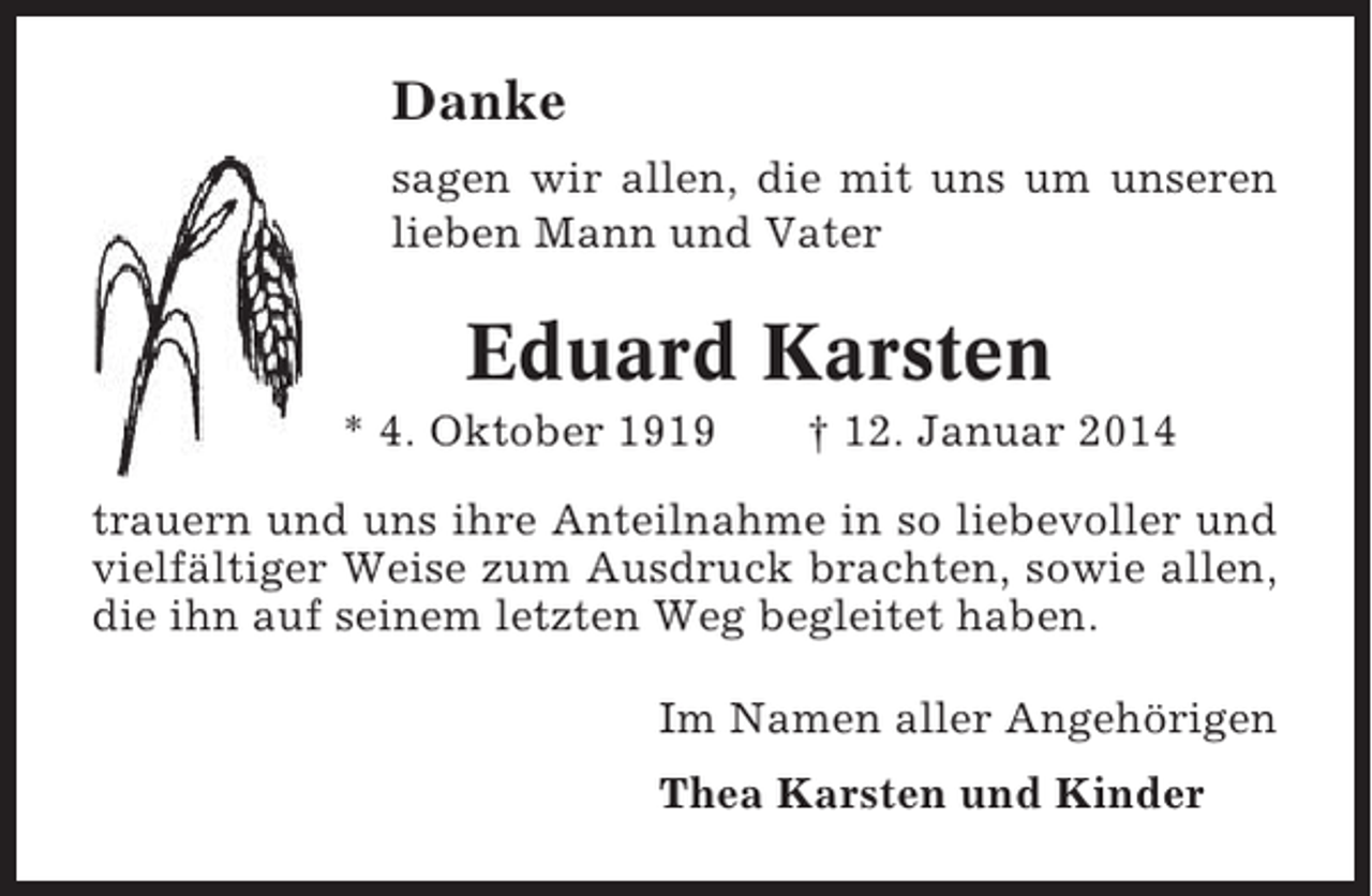 <p>Danke<br />sagen wir allen, die mit uns um unseren<br />lieben Mann und Vater</p><p>Eduard Karsten<br />* 4. Oktober 1919</p><p>† 12. Januar 2014</p><p>trauern und uns ihre Anteilnahme in so liebevoller und<br />vielfältiger Weise zum Ausdruck brachten, sowie allen,<br />die ihn auf seinem letzten Weg begleitet haben.<br />Im Namen aller Angehörigen<br />Thea Karsten und Kinder</p>