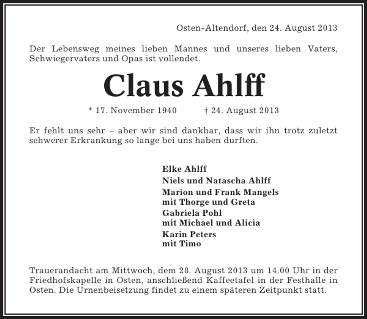 <p>Osten-Altendorf, den 24. August 2013<br />Der Lebensweg meines lieben Mannes und unseres lieben Vaters,<br />Schwiegervaters und Opas ist vollendet.</p><p>Claus Ahlff<br />* 17. November 1940</p><p>† 24. August 2013</p><p>Er fehlt uns sehr – aber wir sind dankbar, dass wir ihn trotz zuletzt<br />schwerer Erkrankung so lange bei uns haben durften.<br />Elke Ahlff<br />Niels und Natascha Ahlff<br />Marion und Frank Mangels<br />mit Thorge und Greta<br />Gabriela Pohl<br />mit Michael und Alicia<br />Karin Peters<br />mit Timo<br />Trauerandacht am Mittwoch, dem 28. August 2013 um 14.00 Uhr in der<br />Friedhofskapelle in Osten, anschließend Kaffeetafel in der Festhalle in<br />Osten. Die Urnenbeisetzung findet zu einem späteren Zeitpunkt statt.</p>