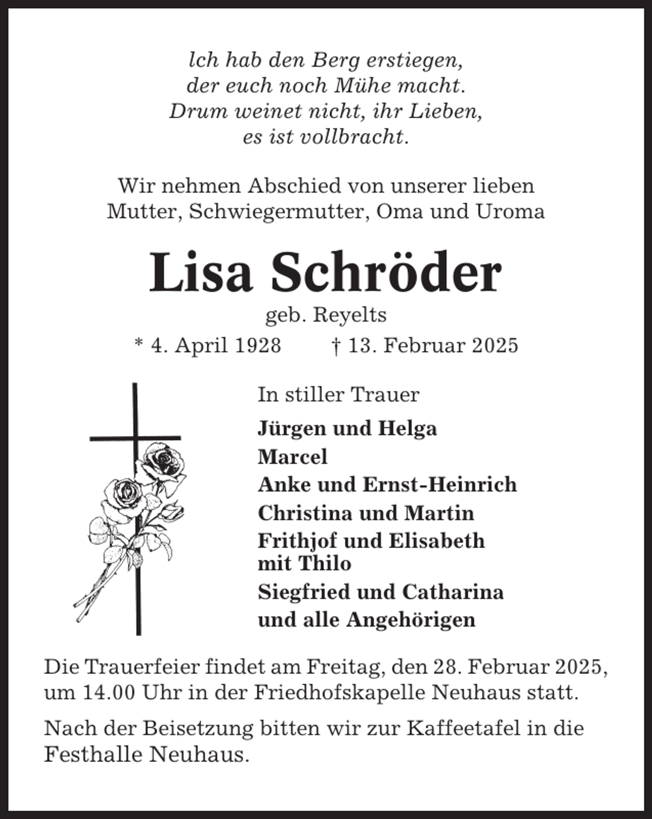<p>lch hab den Berg erstiegen,<br />der euch noch Mühe macht.<br />Drum weinet nicht, ihr Lieben,<br />es ist vollbracht.<br />Wir nehmen Abschied von unserer lieben<br />Mutter, Schwiegermutter, Oma und Uroma</p><p>Lisa Schröder<br />geb. Reyelts<br />* 4. April 1928<br />† 13. Februar 2025<br />In stiller Trauer<br />Jürgen und Helga<br />Marcel<br />Anke und Ernst-Heinrich<br />Christina und Martin<br />Frithjof und Elisabeth<br />mit Thilo<br />Siegfried und Catharina<br />und alle Angehörigen<br />Die Trauerfeier findet am Freitag, den 28. Februar 2025,<br />um 14.00 Uhr in der Friedhofskapelle Neuhaus statt.<br />Nach der Beisetzung bitten wir zur Kaffeetafel in die</p><p>Festhalle Neuhaus.</p>