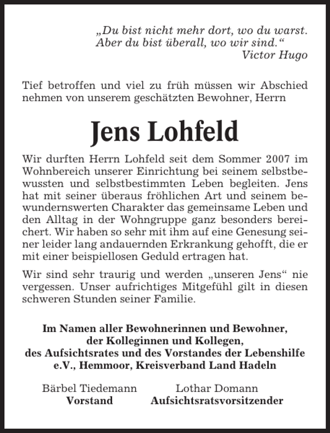 <p>„Du bist nicht mehr dort, wo du warst.<br />Aber du bist überall, wo wir sind.“<br />Victor Hugo<br />Tief betroffen und viel zu früh müssen wir Abschied<br />nehmen von unserem geschätzten Bewohner, Herrn</p><p>Jens Lohfeld<br />Wir durften Herrn Lohfeld seit dem Sommer 2007 im<br />Wohnbereich unserer Einrichtung bei seinem selbstbewussten und selbstbestimmten Leben begleiten. Jens<br />hat mit seiner überaus fröhlichen Art und seinem bewundernswerten Charakter das gemeinsame Leben und<br />den Alltag in der Wohngruppe ganz besonders bereichert. Wir haben so sehr mit ihm auf eine Genesung seiner leider lang andauernden Erkrankung gehofft, die er<br />mit einer beispiellosen Geduld ertragen hat.<br />Wir sind sehr traurig und werden „unseren Jens“ nie<br />vergessen. Unser aufrichtiges Mitgefühl gilt in diesen<br />schweren Stunden seiner Familie.<br />Im Namen aller Bewohnerinnen und Bewohner,<br />der Kolleginnen und Kollegen,<br />des Aufsichtsrates und des Vorstandes der Lebenshilfe<br />e.V., Hemmoor, Kreisverband Land Hadeln<br />Bärbel Tiedemann<br />Vorstand</p><p>Lothar Domann<br />Aufsichtsratsvorsitzender</p>