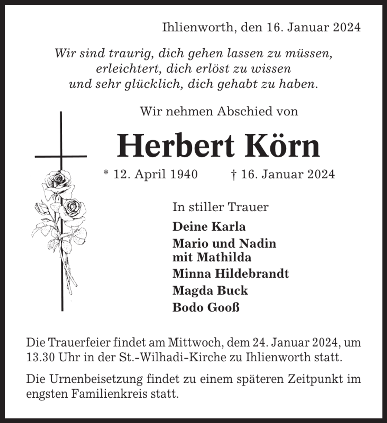 <p>Ihlienworth, den 16. Januar 2024<br />Wir sind traurig, dich gehen lassen zu müssen,<br />erleichtert, dich erlöst zu wissen<br />und sehr glücklich, dich gehabt zu haben.<br />Wir nehmen Abschied von</p><p>Herbert Körn<br />* 12. April 1940</p><p>† 16. Januar 2024</p><p>In stiller Trauer<br />Deine Karla<br />Mario und Nadin<br />mit Mathilda<br />Minna Hildebrandt<br />Magda Buck<br />Bodo Gooß<br />Die Trauerfeier findet am Mittwoch, dem 24. Januar 2024, um<br />13.30 Uhr in der St.-Wilhadi-Kirche zu Ihlienworth statt.<br />Die Urnenbeisetzung findet zu einem späteren Zeitpunkt im<br />engsten Familienkreis statt.</p>