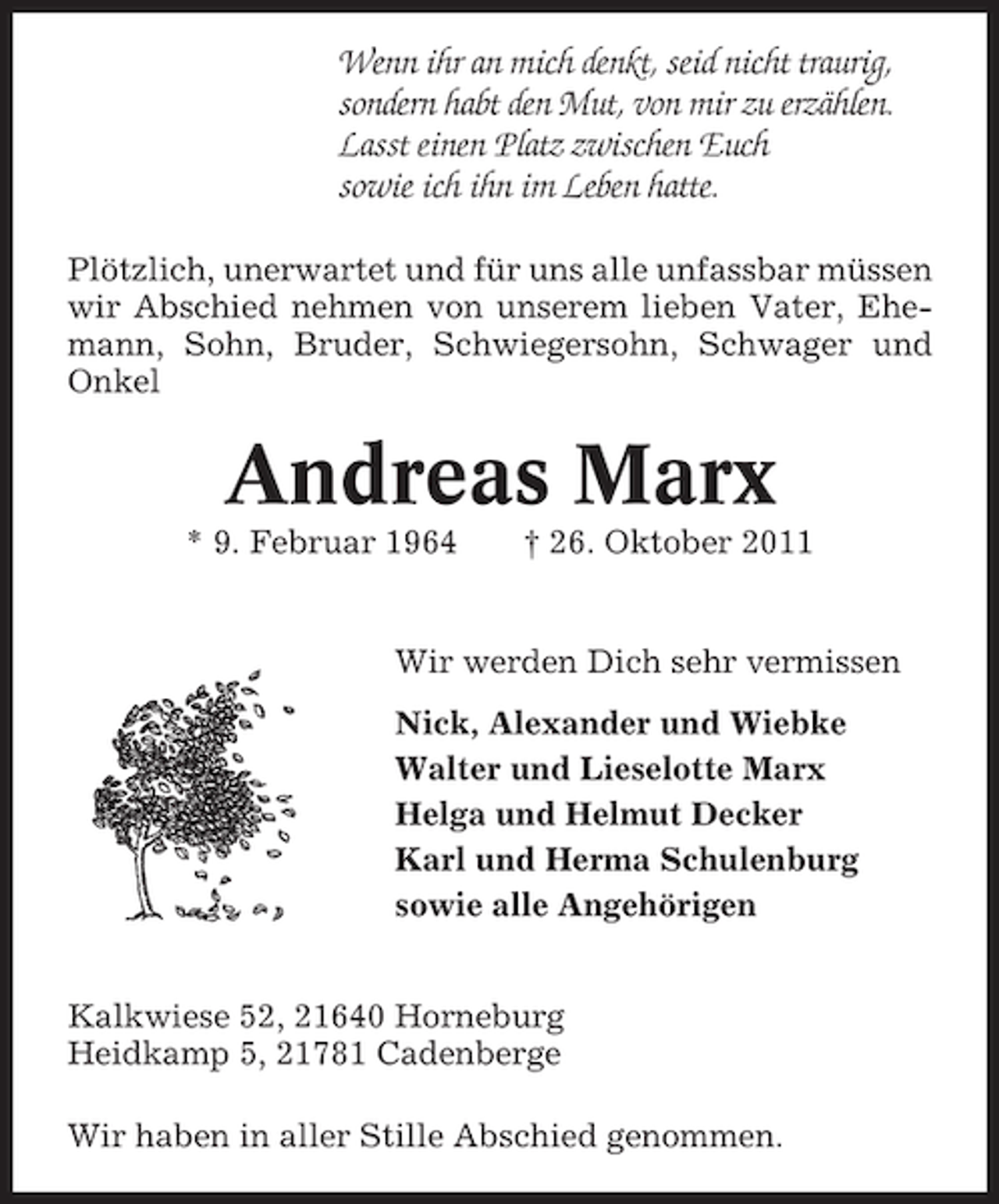 <p>Wenn ihr an mich denkt, seid nicht traurig,<br />sondern habt den Mut, von mir zu erzählen.<br />Lasst einen Platz zwischen Euch<br />sowie ich ihn im Leben hatte.<br />Plötzlich, unerwartet und für uns alle unfassbar müssen<br />wir Abschied nehmen von unserem lieben Vater, Ehemann, Sohn, Bruder, Schwiegersohn, Schwager und<br />Onkel</p><p>Andreas Marx<br />* 9. Februar 1964</p><p>† 26. Oktober 2011</p><p>Wir werden Dich sehr vermissen<br />Nick, Alexander und Wiebke<br />Walter und Lieselotte Marx<br />Helga und Helmut Decker<br />Karl und Herma Schulenburg<br />sowie alle Angehörigen<br />Kalkwiese 52, 21640 Horneburg<br />Heidkamp 5, 21781 Cadenberge<br />Wir haben in aller Stille Abschied genommen.</p>