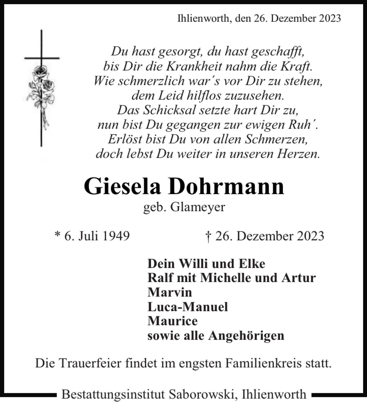 <p>Ihlienworth, den 26. Dezember 2023</p><p>Du hast gesorgt, du hast geschafft,<br />bis Dir die Krankheit nahm die Kraft.<br />Wie schmerzlich war´s vor Dir zu stehen,<br />dem Leid hilflos zuzusehen.<br />Das Schicksal setzte hart Dir zu,<br />nun bist Du gegangen zur ewigen Ruh´.<br />Erlöst bist Du von allen Schmerzen,<br />doch lebst Du weiter in unseren Herzen.</p><p>Giesela Dohrmann<br />geb. Glameyer</p><p>* 6. Juli 1949</p><p>† 26. Dezember 2023<br />Dein Willi und Elke<br />Ralf mit Michelle und Artur<br />Marvin<br />Luca-Manuel<br />Maurice<br />sowie alle Angehörigen</p><p>Die Trauerfeier findet im engsten Familienkreis statt.<br />Bestattungsinstitut Saborowski, Ihlienworth</p>