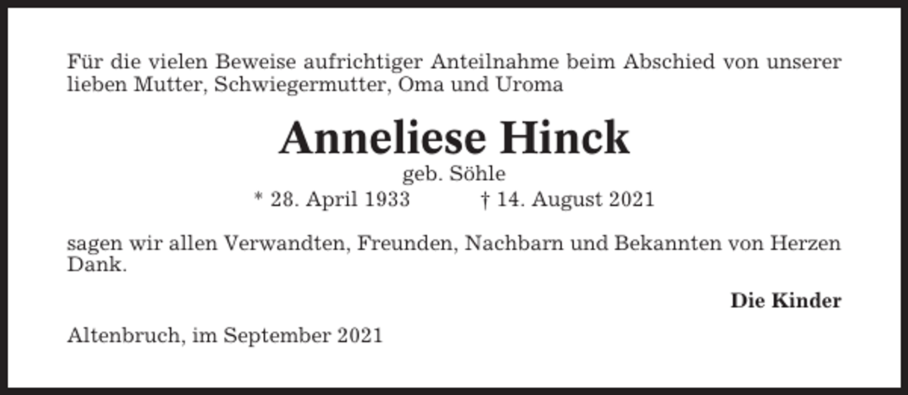 <p>Für die vielen Beweise aufrichtiger Anteilnahme beim Abschied von unserer<br />lieben Mutter, Schwiegermutter, Oma und Uroma</p><p>Anneliese Hinck<br />geb. Söhle<br />* 28. April 1933<br />† 14. August 2021<br />sagen wir allen Verwandten, Freunden, Nachbarn und Bekannten von Herzen<br />Dank.<br />Die Kinder<br />Altenbruch, im September 2021</p>