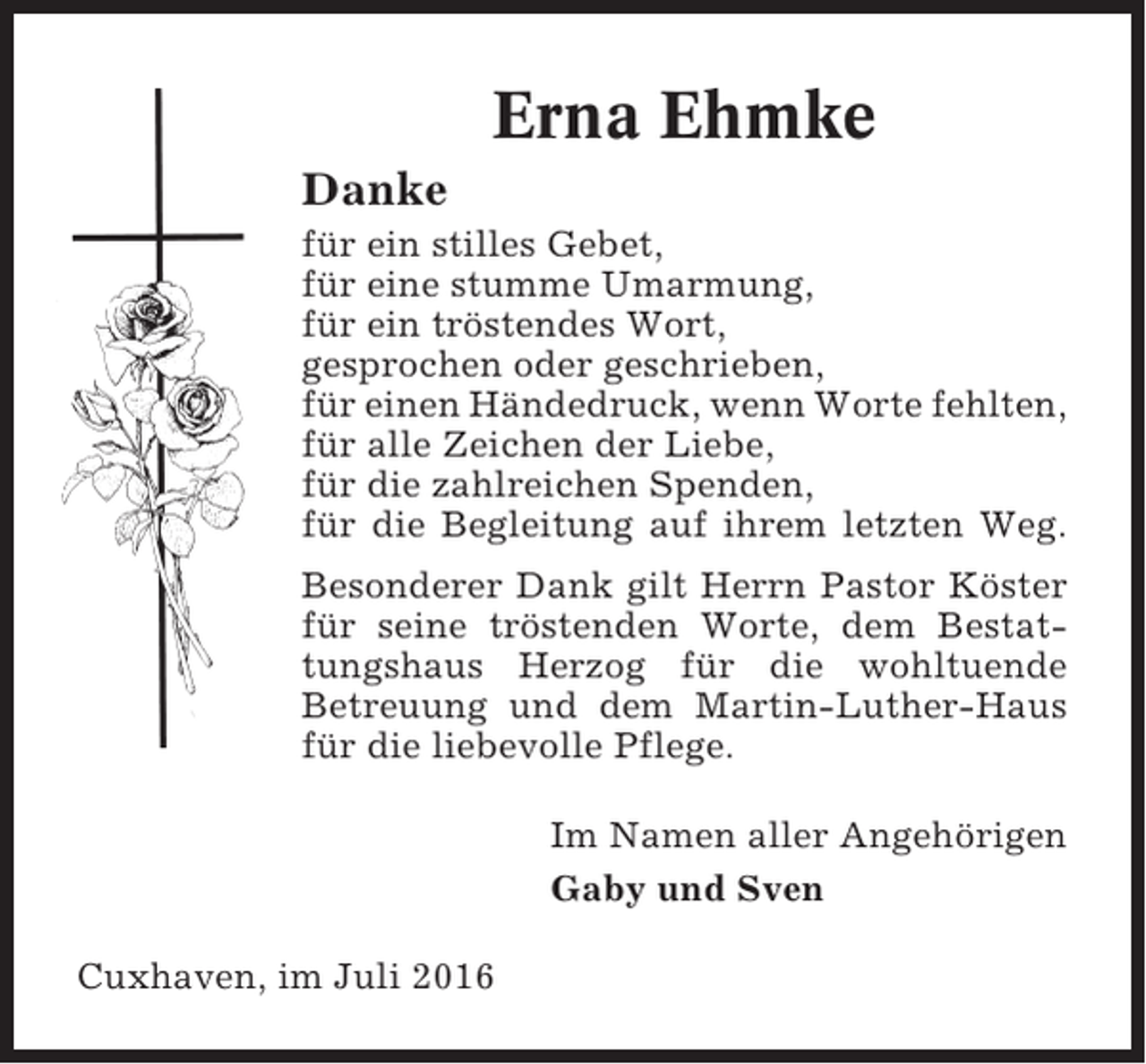 <p>Erna Ehmke<br />Danke<br />für ein stilles Gebet,<br />für eine stumme Umarmung,<br />für ein tröstendes Wort,<br />gesprochen oder geschrieben,<br />für einen Händedruck, wenn Worte fehlten,<br />für alle Zeichen der Liebe,<br />für die zahlreichen Spenden,<br />für die Begleitung auf ihrem letzten Weg.<br />Besonderer Dank gilt Herrn Pastor Köster<br />für seine tröstenden Worte, dem Bestattungshaus Herzog für die wohltuende<br />Betreuung und dem Martin-Luther-Haus<br />für die liebevolle Pflege.<br />Im Namen aller Angehörigen<br />Gaby und Sven<br />Cuxhaven, im Juli 2016</p>