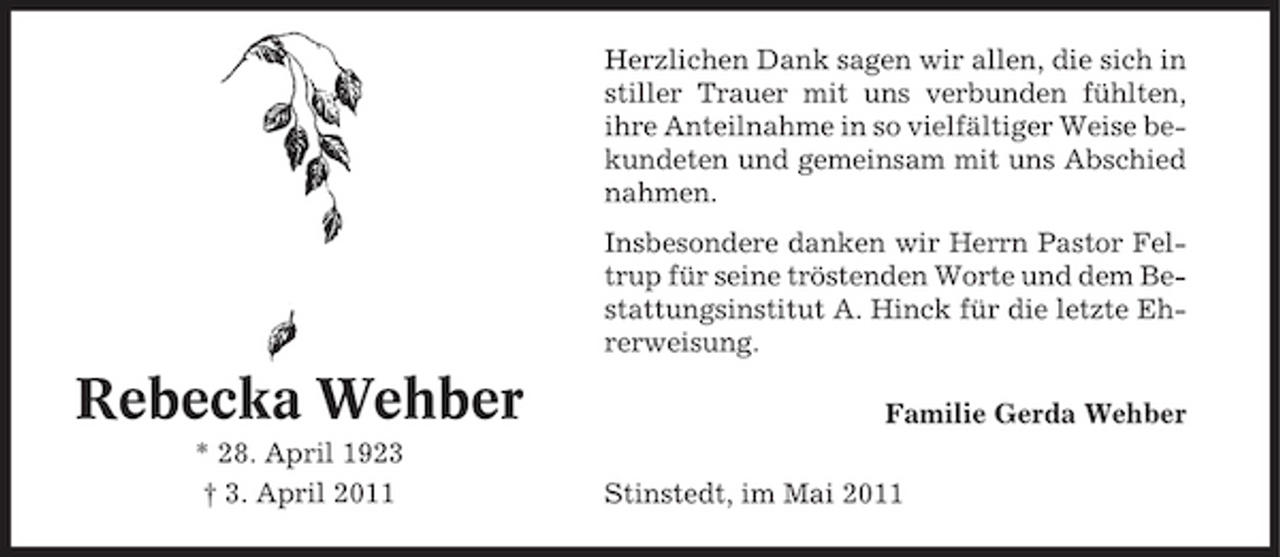<p>Herzlichen Dank sagen wir allen, die sich in stiller Trauer mit uns verbunden fühlten, ihre Anteilnahme in so vielfältiger Weise bekundeten und gemeinsam mit uns Abschied nahmen. Insbesondere danken wir Herrn Pastor Feltrup für seine tröstenden Worte und dem Bestattungsinstitut A. Hinck für die letzte Ehrerweisung.</p><p>Rebecka Wehber<br />* 28. April 1923 † 3. April 2011</p><p>Familie Gerda Wehber Stinstedt, im Mai 2011</p>