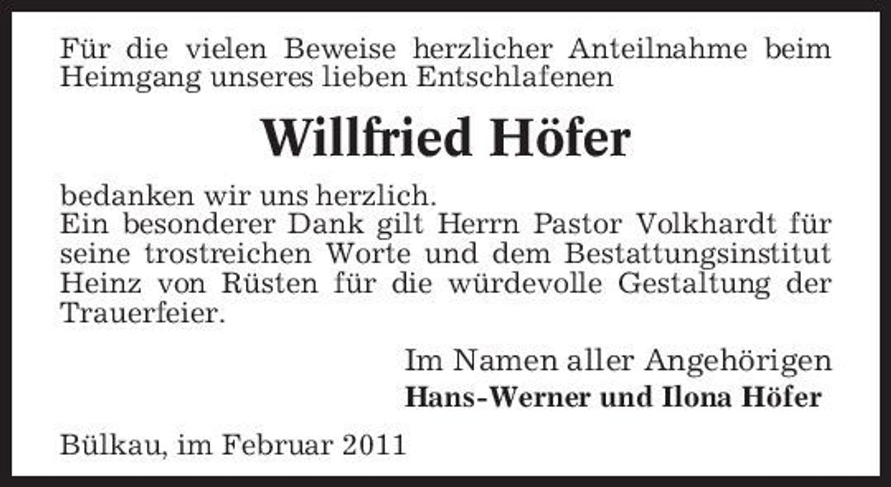 <p>Für die vielen Beweise herzlicher Anteilnahme beim Heimgang unseres lieben Entschlafenen</p><p>Willfried Höfer<br />bedanken wir uns herzlich. Ein besonderer Dank gilt Herrn Pastor Volkhardt für seine trostreichen Worte und dem Bestattungsinstitut Heinz von Rüsten für die würdevolle Gestaltung der Trauerfeier.</p><p>Im Namen aller Angehörigen<br />Hans-Werner und Ilona Höfer Bülkau, im Februar 2011</p>
