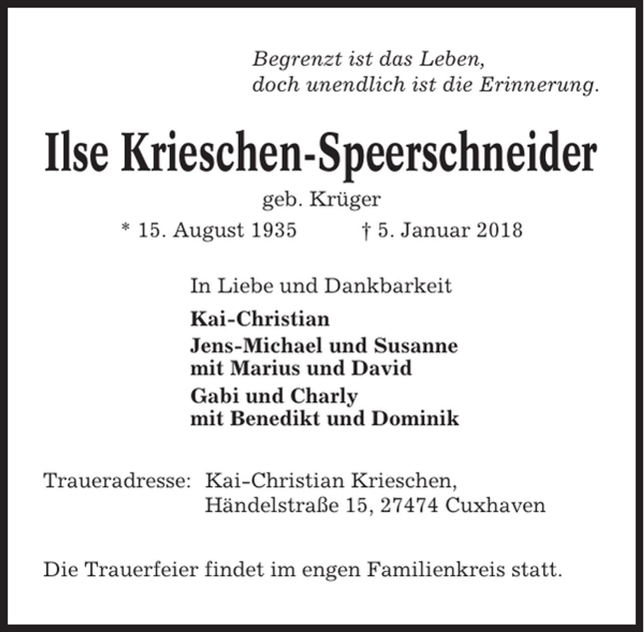 <p>Begrenzt ist das Leben,<br />doch unendlich ist die Erinnerung.</p><p>Ilse Krieschen-Speerschneider<br />geb. Krüger<br />* 15. August 1935<br />† 5. Januar 2018<br />In Liebe und Dankbarkeit<br />Kai-Christian<br />Jens-Michael und Susanne<br />mit Marius und David<br />Gabi und Charly<br />mit Benedikt und Dominik<br />Traueradresse: Kai-Christian Krieschen,<br />Händelstraße 15, 27474 Cuxhaven<br />Die Trauerfeier findet im engen Familienkreis statt.</p>